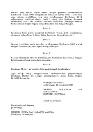 Hal­hal 
yang belum diatur terkait dengan prosedur pemberlakuan 
Kurikulum Tahun 2006 sebagaimana dimaksud dalam Pasal 1 serta tata 
cara satuan pendidikan yang siap melaksanakan Kurikulum 2013 
sebagaimana dimaksud dalam Pasal 3 diatur oleh Direktur Jenderal 
Pendidikan Dasar dan Direktur Jenderal Pendidikan Menengah setelah 
berkoordinasi dengan Kepala Badan Penelitian dan Pengembangan. 
Pasal 6 
Ketentuan lebih lanjut mengenai Kurikulum Tahun 2006 sebagaimana 
dimaksud dalam Pasal 1 diatur dalam Peraturan Menteri tersendiri. 
Pasal 7 
Satuan pendidikan anak usia dini melaksanakan Kurikulum 2013 sesuai 
dengan ketentuan peraturan perundang­undangan. 
Pasal 8 
Satuan pendidikan khusus melaksanakan Kurikulum 2013 sesuai dengan 
ketentuan peraturan perundang­undangan. 
Pasal 9 
Peraturan Menteri ini mulai berlaku pada tanggal diundangkan. 
Agar setiap orang mengetahuinya, memerintahkan pengundangan 
Peraturan Menteri ini dengan penempatannya dalam Berita Negara 
Republik Indonesia. 
Ditetapkan di Jakarta 
pada tanggal 11 Desember 2014 
MENTERI PENDIDIKAN DAN 
KEBUDAYAAN 
REPUBLIK INDONESIA, 
ANIES BASWEDAN 
Diundangkan di Jakarta 
pada tanggal 
MENTERI HUKUM DAN HAK ASASI MANUSIA 
REPUBLIK INDONESIA, 
 