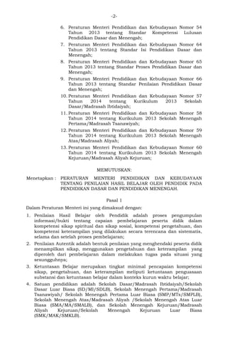 -2- 
6. Peraturan Menteri Pendidikan dan Kebudayaan Nomor 54 Tahun 2013 tentang Standar Kompetensi Lulusan Pendidikan Dasar dan Menengah; 
7. Peraturan Menteri Pendidikan dan Kebudayaan Nomor 64 Tahun 2013 tentang Standar Isi Pendidikan Dasar dan Menengah; 
8. Peraturan Menteri Pendidikan dan Kebudayaan Nomor 65 Tahun 2013 tentang Standar Proses Pendidikan Dasar dan Menengah; 
9. Peraturan Menteri Pendidikan dan Kebudayaan Nomor 66 Tahun 2013 tentang Standar Penilaian Pendidikan Dasar dan Menengah; 
10. Peraturan Menteri Pendidikan dan Kebudayaan Nomor 57 Tahun 2014 tentang Kurikulum 2013 Sekolah Dasar/Madrasah Ibtidaiyah; 
11. Peraturan Menteri Pendidikan dan Kebudayaan Nomor 58 Tahun 2014 tentang Kurikulum 2013 Sekolah Menengah Pertama/Madrasah Tsanawiyah; 
12. Peraturan Menteri Pendidikan dan Kebudayaan Nomor 59 Tahun 2014 tentang Kurikulum 2013 Sekolah Menengah Atas/Madrasah Aliyah; 
13. Peraturan Menteri Pendidikan dan Kebudayaan Nomor 60 Tahun 2014 tentang Kurikulum 2013 Sekolah Menengah Kejuruan/Madrasah Aliyah Kejuruan; 
MEMUTUSKAN: 
Menetapkan : PERATURAN MENTERI PENDIDIKAN DAN KEBUDAYAAN TENTANG PENILAIAN HASIL BELAJAR OLEH PENDIDIK PADA PENDIDIKAN DASAR DAN PENDIDIKAN MENENGAH. 
Pasal 1 
Dalam Peraturan Menteri ini yang dimaksud dengan: 
1. Penilaian Hasil Belajar oleh Pendidik adalah proses pengumpulan informasi/bukti tentang capaian pembelajaran peserta didik dalam kompetensi sikap spiritual dan sikap sosial, kompetensi pengetahuan, dan kompetensi keterampilan yang dilakukan secara terencana dan sistematis, selama dan setelah proses pembelajaran; 
2. Penilaian Autentik adalah bentuk penilaian yang menghendaki peserta didik menampilkan sikap, menggunakan pengetahuan dan keterampilan yang diperoleh dari pembelajaran dalam melakukan tugas pada situasi yang sesungguhnya; 
3. Ketuntasan Belajar merupakan tingkat minimal pencapaian kompetensi sikap, pengetahuan, dan keterampilan meliputi ketuntasan penguasaan substansi dan ketuntasan belajar dalam konteks kurun waktu belajar; 
4. Satuan pendidikan adalah Sekolah Dasar/Madrasah Ibtidaiyah/Sekolah Dasar Luar Biasa (SD/MI/SDLB), Sekolah Menengah Pertama/Madrasah Tsanawiyah/ Sekolah Menengah Pertama Luar Biasa (SMP/MTs/SMPLB), Sekolah Menengah Atas/Madrasah Aliyah /Sekolah Menengah Atas Luar Biasa (SMA/MA/SMALB), dan Sekolah Menengah Kejuruan/Madrasah Aliyah Kejuruan/Sekolah Menengah Kejuruan Luar Biasa (SMK/MAK/SMKLB).  
