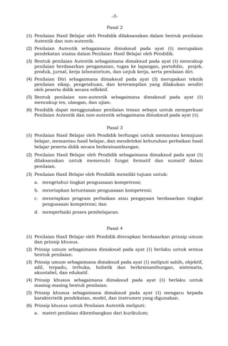 -3- 
Pasal 2 
(1) Penilaian Hasil Belajar oleh Pendidik dilaksanakan dalam bentuk penilaian Autentik dan non-autentik. 
(2) Penilaian Autentik sebagaimana dimaksud pada ayat (1) merupakan pendekatan utama dalam Penilaian Hasil Belajar oleh Pendidik. 
(3) Bentuk penilaian Autentik sebagaimana dimaksud pada ayat (1) mencakup penilaian berdasarkan pengamatan, tugas ke lapangan, portofolio, projek, produk, jurnal, kerja laboratorium, dan unjuk kerja, serta penilaian diri. 
(4) Penilaian Diri sebagaimana dimaksud pada ayat (3) merupakan teknik penilaian sikap, pengetahuan, dan keterampilan yang dilakukan sendiri oleh peserta didik secara reflektif. 
(5) Bentuk penilaian non-autentik sebagaimana dimaksud pada ayat (1) mencakup tes, ulangan, dan ujian. 
(6) Pendidik dapat menggunakan penilaian teman sebaya untuk memperkuat Penilaian Autentik dan non-autentik sebagaimana dimaksud pada ayat (1). 
Pasal 3 
(1) Penilaian Hasil Belajar oleh Pendidik berfungsi untuk memantau kemajuan belajar, memantau hasil belajar, dan mendeteksi kebutuhan perbaikan hasil belajar peserta didik secara berkesinambungan. 
(2) Penilaian Hasil Belajar oleh Pendidik sebagaimana dimaksud pada ayat (1) dilaksanakan untuk memenuhi fungsi formatif dan sumatif dalam penilaian. 
(3) Penilaian Hasil Belajar oleh Pendidik memiliki tujuan untuk: 
a. mengetahui tingkat penguasaan kompetensi; 
b. menetapkan ketuntasan penguasaan kompetensi; 
c. menetapkan program perbaikan atau pengayaan berdasarkan tingkat penguasaan kompetensi; dan 
d. memperbaiki proses pembelajaran. 
Pasal 4 
(1) Penilaian Hasil Belajar oleh Pendidik diterapkan berdasarkan prinsip umum dan prinsip khusus. 
(2) Prinsip umum sebagaimana dimaksud pada ayat (1) berlaku untuk semua bentuk penilaian. 
(3) Prinsip umum sebagaimana dimaksud pada ayat (1) meliputi sahih, objektif, adil, terpadu, terbuka, holistik dan berkesinambungan, sistematis, akuntabel, dan edukatif. 
(4) Prinsip khusus sebagaimana dimaksud pada ayat (1) berlaku untuk masing-masing bentuk penilaian. 
(5) Prinsip khusus sebagaimana dimaksud pada ayat (1) mengacu kepada karakteristik pendekatan, model, dan instrumen yang digunakan. 
(6) Prinsip khusus untuk Penilaian Autentik meliputi: 
a. materi penilaian dikembangkan dari kurikulum;  
