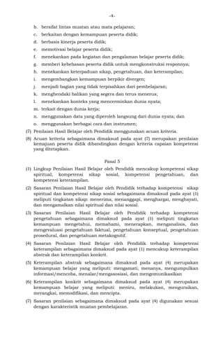 -4- 
b. bersifat lintas muatan atau mata pelajaran; 
c. berkaitan dengan kemampuan peserta didik; 
d. berbasis kinerja peserta didik; 
e. memotivasi belajar peserta didik; 
f. menekankan pada kegiatan dan pengalaman belajar peserta didik; 
g. memberi kebebasan peserta didik untuk mengkonstruksi responnya; 
h. menekankan keterpaduan sikap, pengetahuan, dan keterampilan; 
i. mengembangkan kemampuan berpikir divergen; 
j. menjadi bagian yang tidak terpisahkan dari pembelajaran; 
k. menghendaki balikan yang segera dan terus menerus; 
l. menekankan konteks yang mencerminkan dunia nyata; 
m. terkait dengan dunia kerja; 
n. menggunakan data yang diperoleh langsung dari dunia nyata; dan 
o. menggunakan berbagai cara dan instrumen; 
(7) Penilaian Hasil Belajar oleh Pendidik menggunakan acuan kriteria. 
(8) Acuan kriteria sebagaimana dimaksud pada ayat (7) merupakan penilaian kemajuan peserta didik dibandingkan dengan kriteria capaian kompetensi yang ditetapkan. 
Pasal 5 
(1) Lingkup Penilaian Hasil Belajar oleh Pendidik mencakup kompetensi sikap spiritual, kompetensi sikap sosial, kompetensi pengetahuan, dan kompetensi keterampilan. 
(2) Sasaran Penilaian Hasil Belajar oleh Pendidik terhadap kompetensi sikap spiritual dan kompetensi sikap sosial sebagaimana dimaksud pada ayat (1) meliputi tingkatan sikap: menerima, menanggapi, menghargai, menghayati, dan mengamalkan nilai spiritual dan nilai sosial. 
(3) Sasaran Penilaian Hasil Belajar oleh Pendidik terhadap kompetensi pengetahuan sebagaimana dimaksud pada ayat (1) meliputi tingkatan kemampuan mengetahui, memahami, menerapkan, menganalisis, dan mengevaluasi pengetahuan faktual, pengetahuan konseptual, pengetahuan prosedural, dan pengetahuan metakognitif. 
(4) Sasaran Penilaian Hasil Belajar oleh Pendidik terhadap kompetensi keterampilan sebagaimana dimaksud pada ayat (1) mencakup keterampilan abstrak dan keterampilan konkrit. 
(5) Keterampilan abstrak sebagaimana dimaksud pada ayat (4) merupakan kemampuan belajar yang meliputi: mengamati, menanya, mengumpulkan informasi/mencoba, menalar/mengasosiasi, dan mengomunikasikan 
(6) Keterampilan konkrit sebagaimana dimaksud pada ayat (4) merupakan kemampuan belajar yang meliputi: meniru, melakukan, menguraikan, merangkai, memodifikasi, dan mencipta. 
(7) Sasaran penilaian sebagaimana dimaksud pada ayat (4) digunakan sesuai dengan karakteristik muatan pembelajaran.  