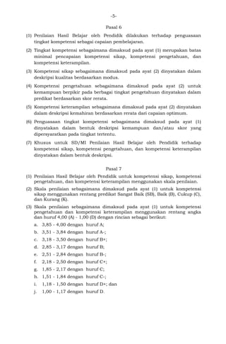 -5- 
Pasal 6 
(1) Penilaian Hasil Belajar oleh Pendidik dilakukan terhadap penguasaan tingkat kompetensi sebagai capaian pembelajaran. 
(2) Tingkat kompetensi sebagaimana dimaksud pada ayat (1) merupakan batas minimal pencapaian kompetensi sikap, kompetensi pengetahuan, dan kompetensi keterampilan. 
(3) Kompetensi sikap sebagaimana dimaksud pada ayat (2) dinyatakan dalam deskripsi kualitas berdasarkan modus. 
(4) Kompetensi pengetahuan sebagaimana dimaksud pada ayat (2) untuk kemampuan berpikir pada berbagai tingkat pengetahuan dinyatakan dalam predikat berdasarkan skor rerata. 
(5) Kompetensi keterampilan sebagaimana dimaksud pada ayat (2) dinyatakan dalam deskripsi kemahiran berdasarkan rerata dari capaian optimum. 
(6) Penguasaan tingkat kompetensi sebagaimana dimaksud pada ayat (1) dinyatakan dalam bentuk deskripsi kemampuan dan/atau skor yang dipersyaratkan pada tingkat tertentu. 
(7) Khusus untuk SD/MI Penilaian Hasil Belajar oleh Pendidik terhadap kompetensi sikap, kompetensi pengetahuan, dan kompetensi keterampilan dinyatakan dalam bentuk deskripsi. 
Pasal 7 
(1) Penilaian Hasil Belajar oleh Pendidik untuk kompetensi sikap, kompetensi pengetahuan, dan kompetensi keterampilan menggunakan skala penilaian. 
(2) Skala penilaian sebagaimana dimaksud pada ayat (1) untuk kompetensi sikap menggunakan rentang predikat Sangat Baik (SB), Baik (B), Cukup (C), dan Kurang (K). 
(3) Skala penilaian sebagaimana dimaksud pada ayat (1) untuk kompetensi pengetahuan dan kompetensi keterampilan menggunakan rentang angka dan huruf 4,00 (A) - 1,00 (D) dengan rincian sebagai berikut: 
a. 3,85 - 4,00 dengan huruf A; 
b. 3,51 - 3,84 dengan huruf A-; 
c. 3,18 - 3,50 dengan huruf B+; 
d. 2,85 - 3,17 dengan huruf B; 
e. 2,51 - 2,84 dengan huruf B-; 
f. 2,18 - 2,50 dengan huruf C+; 
g. 1,85 - 2,17 dengan huruf C; 
h. 1,51 - 1,84 dengan huruf C-; 
i. 1,18 - 1,50 dengan huruf D+; dan 
j. 1,00 - 1,17 dengan huruf D. 
 