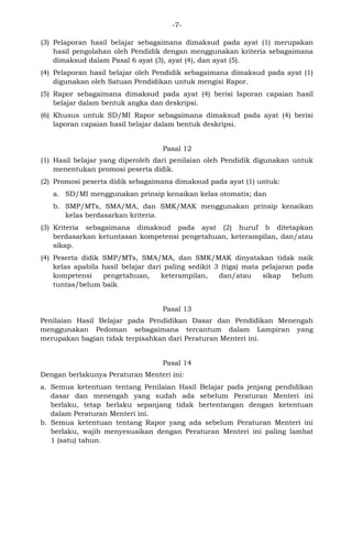 -7- 
(3) Pelaporan hasil belajar sebagaimana dimaksud pada ayat (1) merupakan hasil pengolahan oleh Pendidik dengan menggunakan kriteria sebagaimana dimaksud dalam Pasal 6 ayat (3), ayat (4), dan ayat (5). 
(4) Pelaporan hasil belajar oleh Pendidik sebagaimana dimaksud pada ayat (1) digunakan oleh Satuan Pendidikan untuk mengisi Rapor. 
(5) Rapor sebagaimana dimaksud pada ayat (4) berisi laporan capaian hasil belajar dalam bentuk angka dan deskripsi. 
(6) Khusus untuk SD/MI Rapor sebagaimana dimaksud pada ayat (4) berisi laporan capaian hasil belajar dalam bentuk deskripsi. 
Pasal 12 
(1) Hasil belajar yang diperoleh dari penilaian oleh Pendidik digunakan untuk menentukan promosi peserta didik. 
(2) Promosi peserta didik sebagaimana dimaksud pada ayat (1) untuk: 
a. SD/MI menggunakan prinsip kenaikan kelas otomatis; dan 
b. SMP/MTs, SMA/MA, dan SMK/MAK menggunakan prinsip kenaikan kelas berdasarkan kriteria. 
(3) Kriteria sebagaimana dimaksud pada ayat (2) huruf b ditetapkan berdasarkan ketuntasan kompetensi pengetahuan, keterampilan, dan/atau sikap. 
(4) Peserta didik SMP/MTs, SMA/MA, dan SMK/MAK dinyatakan tidak naik kelas apabila hasil belajar dari paling sedikit 3 (tiga) mata pelajaran pada kompetensi pengetahuan, keterampilan, dan/atau sikap belum tuntas/belum baik. 
Pasal 13 
Penilaian Hasil Belajar pada Pendidikan Dasar dan Pendidikan Menengah menggunakan Pedoman sebagaimana tercantum dalam Lampiran yang merupakan bagian tidak terpisahkan dari Peraturan Menteri ini. 
Pasal 14 
Dengan berlakunya Peraturan Menteri ini: 
a. Semua ketentuan tentang Penilaian Hasil Belajar pada jenjang pendidikan dasar dan menengah yang sudah ada sebelum Peraturan Menteri ini berlaku, tetap berlaku sepanjang tidak bertentangan dengan ketentuan dalam Peraturan Menteri ini. 
b. Semua ketentuan tentang Rapor yang ada sebelum Peraturan Menteri ini berlaku, wajib menyesuaikan dengan Peraturan Menteri ini paling lambat 1 (satu) tahun. 
 