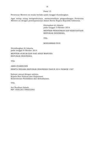 -8- 
Pasal 15 
Peraturan Menteri ini mulai berlaku pada tanggal diundangkan. 
Agar setiap orang mengetahuinya, memerintahkan pengundangan Peraturan Menteri ini dengan penempatannya dalam Berita Negara Republik Indonesia. 
Ditetapkan di Jakarta 
pada tanggal 3 Oktober 2014 
MENTERI PENDIDIKAN DAN KEBUDAYAAN 
REPUBLIK INDONESIA, 
TTD. 
MOHAMMAD NUH 
Diundangkan di Jakarta 
pada tanggal 8 Oktober 2014 
MENTERI HUKUM DAN HAK ASASI MANUSIA 
REPUBLIK INDONESIA, 
TTD. 
AMIR SYAMSUDIN 
BERITA NEGARA REPUBLIK INDONESIA TAHUN 2014 NOMOR 1507 
Salinan sesuai dengan aslinya. 
Kepala Biro Hukum dan Organisasi 
Kementerian Pendidikan dan Kebudayaan, 
TTD. 
Ani Nurdiani Azizah 
NIP 195812011986032001 
