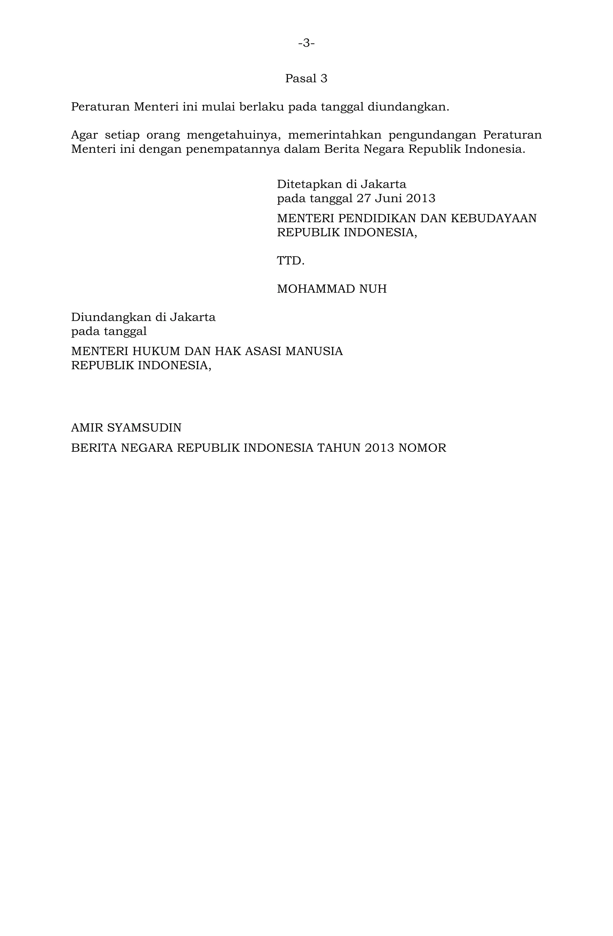 -3Pasal 3
Peraturan Menteri ini mulai berlaku pada tanggal diundangkan.
Agar setiap orang mengetahuinya, memerintahkan pengundangan Peraturan
Menteri ini dengan penempatannya dalam Berita Negara Republik Indonesia.
Ditetapkan di Jakarta
pada tanggal 27 Juni 2013
MENTERI PENDIDIKAN DAN KEBUDAYAAN
REPUBLIK INDONESIA,
TTD.
MOHAMMAD NUH
Diundangkan di Jakarta
pada tanggal
MENTERI HUKUM DAN HAK ASASI MANUSIA
REPUBLIK INDONESIA,

AMIR SYAMSUDIN
BERITA NEGARA REPUBLIK INDONESIA TAHUN 2013 NOMOR

 
