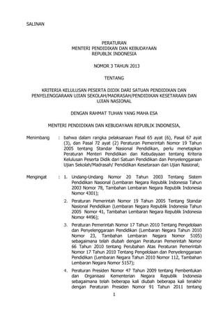 SALINAN



                                  PERATURAN
                      MENTERI PENDIDIKAN DAN KEBUDAYAAN
                              REPUBLIK INDONESIA

                                NOMOR 3 TAHUN 2013

                                     TENTANG

      KRITERIA KELULUSAN PESERTA DIDIK DARI SATUAN PENDIDIKAN DAN
  PENYELENGGARAAN UJIAN SEKOLAH/MADRASAH/PENDIDIKAN KESETARAAN DAN
                             UJIAN NASIONAL

                     DENGAN RAHMAT TUHAN YANG MAHA ESA

            MENTERI PENDIDIKAN DAN KEBUDAYAAN REPUBLIK INDONESIA,

Menimbang       : bahwa dalam rangka pelaksanaan Pasal 65 ayat (6), Pasal 67 ayat
                  (3), dan Pasal 72 ayat (2) Peraturan Pemerintah Nomor 19 Tahun
                  2005 tentang Standar Nasional Pendidikan, perlu menetapkan
                  Peraturan Menteri Pendidikan dan Kebudayaan tentang Kriteria
                  Kelulusan Peserta Didik dari Satuan Pendidikan dan Penyelenggaraan
                  Ujian Sekolah/Madrasah/ Pendidikan Kesetaraan dan Ujian Nasional;

Mengingat       : 1. Undang-Undang Nomor 20 Tahun 2003 Tentang Sistem
                     Pendidikan Nasional (Lembaran Negara Republik Indonesia Tahun
                     2003 Nomor 78, Tambahan Lembaran Negara Republik Indonesia
                     Nomor 4301);
                  2. Peraturan Pemerintah Nomor 19 Tahun 2005 Tentang Standar
                     Nasional Pendidikan (Lembaran Negara Republik Indonesia Tahun
                     2005 Nomor 41, Tambahan Lembaran Negara Republik Indonesia
                     Nomor 4496);
                  3. Peraturan Pemerintah Nomor 17 Tahun 2010 Tentang Pengelolaan
                     dan Penyelenggaraan Pendidikan (Lembaran Negara Tahun 2010
                     Nomor 23, Tambahan Lembaran Negara Nomor 5105)
                     sebagaimana telah diubah dengan Peraturan Pemerintah Nomor
                     66 Tahun 2010 tentang Perubahan Atas Peraturan Pemerintah
                     Nomor 17 Tahun 2010 Tentang Pengelolaan dan Penyelenggaraan
                     Pendidikan (Lembaran Negara Tahun 2010 Nomor 112, Tambahan
                     Lembaran Negara Nomor 5157);
                  4. Peraturan Presiden Nomor 47 Tahun 2009 tentang Pembentukan
                     dan Organisasi Kementerian Negara Republik Indonesia
                     sebagaimana telah beberapa kali diubah beberapa kali terakhir
                     dengan Peraturan Presiden Nomor 91 Tahun 2011 tentang
                                         1
 