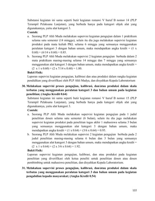 Substansi kegiatan ini sama seperti butir kegiatan romawi V huruf B nomor 14 (PLP
Terampil Pelaksana Lanjutan), yang berbeda hanya pada kategori objek alat yang
digunakannya, yaitu alat kategori 3.
Contoh:
a. Seorang PLP Ahli Muda melakukan supervisi kegiatan pengujian dalam 1 praktikum
selama satu semester (14 minggu), selain itu dia juga melakukan supervisi kegiatan
produksi pada mata kuliah PKL selama 6 minggu yang semuanya menggunakan
peralatan kategori 3 dengan bahan umum, maka mendapatkan angka kredit = (1 x
0.60) + (6/14 x 0.60) = 0.85.
b. Seorang PLP Ahli Muda melakukan supervisi 2 kegiatan pengujian berbeda dalam 2
mata praktikum masing-masing selama 14 minggu dan 7 minggu yang semuanya
menggunakan alat kategori 3 dengan bahan umum, maka mendapatkan angka kredit =
(2 x 1 x 0.60) + (2 x 7/14 x 0.60) = 1.80.
Bukti Fisik:
Laporan supervisi kegiatan pengujian, kalibrasi dan atau produksi dalam rangka kegiatan
pendidikan yang diverifikasi oleh PLP Ahli Madya, dan disyahkan Kepala Laboratorium
30. Melakukan supervisi proses pengujian, kalibrasi, dan/atau produksi dalam skala
terbatas yang menggunakan peralatan kategori 3 dan bahan umum pada kegiatan
penelitian; (Angka Kredit 0.64)
Substansi kegiatan ini sama seperti butir kegiatan romawi V huruf B nomor 15 (PLP
Terampil Pelaksana Lanjutan), yang berbeda hanya pada kategori objek alat yang
digunakannya, yaitu alat kategori 3.
Contoh:
a. Seorang PLP Ahli Muda melakukan supervisi kegiatan pengujian pada 1 judul
penelitian dosen selama satu semester (6 bulan), selain itu dia juga melakukan
supervisi kegiatan produksi pada penelitian tugas akhir 1 mahasiswa selama 3 bulan
yang semuanya menggunakan alat kategori 3 dengan bahan umum, maka
mendapatkan angka kredit = (1 x 0.64) + (3/6 x 0.64) = 0.95.
b. Seorang PLP Ahli Muda melakukan supervisi 2 kegiatan pengujian berbeda pada 2
judul penelitian masing-masing selama 6 bulan dan 3 bulan yang semuanya
menggunakan alat kategori 3 dengan bahan umum, maka mendapatkan angka kredit =
(2 x 1 x 0.64) + (2 x 3/6 x 0.64) = 1.92.
Bukti Fisik:
Laporan supervisi kegiatan pengujian, kalibrasi, dan atau produksi pada kegiatan
penelitian yang diverifikasi oleh ketua peneliti untuk penelitian dosen atau dosen
pembimbing untuk mahasiswa penelitian, dan disyahkan Kepala Laboratorium.
31. Melakukan supervisi proses pengujian, kalibrasi, dan/atau produksi dalam skala
terbatas yang menggunakan peralatan kategori 3 dan bahan umum pada kegiatan
pengabdian kepada masyarakat; (Angka Kredit 0.54)
122
 