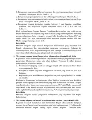 b. Penyusunan program pemeliharaan/perawatan dan penyimpanan peralatan kategori 3
dan bahan khusus (butir II.B.3.4, dan II.B.3.5)
c. Penyusunan program pemeriksaan dan kalibrasi peralatan kategori 3(butir II.B.3.6)
d. Penyusunan program tindaklanjut hasil evaluasi penggunaan peralatan kategori 3 dan
bahan khusus (butir II.B.3.7, dan II.B.3.8)
e. Penyusunan rencana kebutuhan peralatan kategori 3 pada kegiatan pendidikan,
penelitian, dan pengabdian kepada masyarakat (butir II.B.3.9, II.B.3.10, dan
II.B.3.11).
Hasil kegiatan berupa Program Tahunan Pengelolaan Laboratorium yang berisi rencana
terukur dari seluruh sub kegiatan yang akan dilakukan, yang diantaranya harus mencakup
program/subprogram butir a sampai e sebagai bukti kontribusi/keterlibatan PLP Ahi
Madya dalam Tim. Atas kontribusinya dalam menyusun program tersebut, PLP Ahli
Madya memperoleh angka kredit 0.18.
Bukti Fisik:
Dokumen Program Kerja Tahunan Pengelolaan Laboratorium yang disyahkan oleh
Kepala Laboratorium dan mencantumkan nama-nama penyusunnya. Dokumen ini
diantaranya harus berisi program/subprogram butir a sampai e (misalnya sebagai salah
satu batang tubuh dokumen, atau sebagai salah satu lampiran).
2. Merancang program inovatif pengelolaan laboratorium; (Angka Kredit 0.40)
Kegiatan ini adalah membuat garis besar kebijakan rencana kerja pengembangan/inovasi
pengelolaan laboratorium untuk satu tahun kedepan. Termasuk di dalam kegiatan
pengembangan ini misalnya adalah:
a. Modifikasi metode yang sudah ada sehingga menjadi lebih efisien dan efektif dalam
penggunaan sumber daya.
b. Menciptakan metode kerja baru menggunakan alat/bahan yang sudah ada, atau akan
diadakan.
c. Kegiatan-kegiatan pendidikan dan pengabdian masyarakat yang berdasarkan metode
(a), atau (b).
Kegiatan ini disusun satu kali dalam satu tahun, hasilnya berupa garis besar kebijakan
program inovatif pengelolaan laboratorium yang akan dilaksanakan satu tahun kedepan.
Atas kontribusinya dalam menyusun program tersebut, PLP Ahli Madya memperoleh
angka kredit 0.40. Apabila kegiatan ini disusun oleh lebih dari orang PLP Ahli Madya,
maka angka kredit yang didapatkan masing-masing PLP dibagi sebanyak penyusunnya.
Bukti Fisik:
Dokumen Program inovatif pengelolaan laboratorium yang disyahkan oleh Kepala
Laboratorium
3. Merancang subprogram inovatif pengelolaan laboratorium; (Angka Kredit 0.36)
Kegiatan ini adalah menjabarkan dan merumuskan dengan lebih detil atas kebijakan
program inovatif pengelolaan laboratorium pada butir kegiatan nomor 2. Penjabaran ini
mencakup rumusan singkat tentang tujuan inovasi program, landasan teori,
137
 