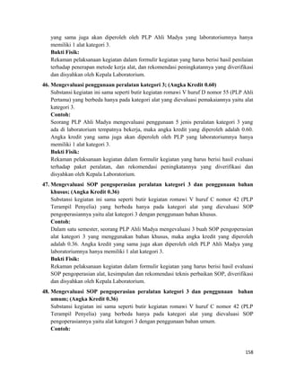 yang sama juga akan diperoleh oleh PLP Ahli Madya yang laboratoriumnya hanya
memiliki 1 alat kategori 3.
Bukti Fisik:
Rekaman pelaksanaan kegiatan dalam formulir kegiatan yang harus berisi hasil penilaian
terhadap penerapan metode kerja alat, dan rekomendasi peningkatannya yang diverifikasi
dan disyahkan oleh Kepala Laboratorium.
46. Mengevaluasi penggunaan peralatan kategori 3; (Angka Kredit 0.60)
Substansi kegiatan ini sama seperti butir kegiatan romawi V huruf D nomor 55 (PLP Ahli
Pertama) yang berbeda hanya pada kategori alat yang dievaluasi pemakaiannya yaitu alat
kategori 3.
Contoh:
Seorang PLP Ahli Madya mengevaluasi penggunaan 5 jenis peralatan kategori 3 yang
ada di laboratorium tempatnya bekerja, maka angka kredit yang diperoleh adalah 0.60.
Angka kredit yang sama juga akan diperoleh oleh PLP yang laboratoriumnya hanya
memiliki 1 alat kategori 3.
Bukti Fisik:
Rekaman pelaksanaan kegiatan dalam formulir kegiatan yang harus berisi hasil evaluasi
terhadap paket peralatan, dan rekomendasi peningkatannya yang diverifikasi dan
disyahkan oleh Kepala Laboratorium.
47. Mengevaluasi SOP pengoperasian peralatan kategori 3 dan penggunaan bahan
khusus; (Angka Kredit 0.36)
Substansi kegiatan ini sama seperti butir kegiatan romawi V huruf C nomor 42 (PLP
Terampil Penyelia) yang berbeda hanya pada kategori alat yang dievaluasi SOP
pengoperasiannya yaitu alat kategori 3 dengan penggunaan bahan khusus.
Contoh:
Dalam satu semester, seorang PLP Ahli Madya mengevaluasi 3 buah SOP pengoperasian
alat kategori 3 yang menggunakan bahan khusus, maka angka kredit yang diperoleh
adalah 0.36. Angka kredit yang sama juga akan diperoleh oleh PLP Ahli Madya yang
laboratoriumnya hanya memiliki 1 alat kategori 3.
Bukti Fisik:
Rekaman pelaksanaan kegiatan dalam formulir kegiatan yang harus berisi hasil evaluasi
SOP pengoperasian alat, kesimpulan dan rekomendasi teknis perbaikan SOP, diverifikasi
dan disyahkan oleh Kepala Laboratorium.
48. Mengevaluasi SOP pengoperasian peralatan kategori 3 dan penggunaan bahan
umum; (Angka Kredit 0.36)
Substansi kegiatan ini sama seperti butir kegiatan romawi V huruf C nomor 42 (PLP
Terampil Penyelia) yang berbeda hanya pada kategori alat yang dievaluasi SOP
pengoperasiannya yaitu alat kategori 3 dengan penggunaan bahan umum.
Contoh:
158
 