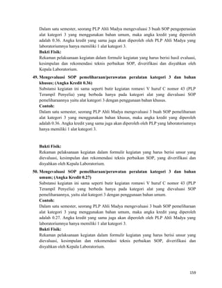 Dalam satu semester, seorang PLP Ahli Madya mengevaluasi 3 buah SOP pengoperasian
alat kategori 3 yang menggunakan bahan umum, maka angka kredit yang diperoleh
adalah 0.36. Angka kredit yang sama juga akan diperoleh oleh PLP Ahli Madya yang
laboratoriumnya hanya memiliki 1 alat kategori 3.
Bukti Fisik:
Rekaman pelaksanaan kegiatan dalam formulir kegiatan yang harus berisi hasil evaluasi,
kesimpulan dan rekomendasi teknis perbaikan SOP, diverifikasi dan disyahkan oleh
Kepala Laboratorium.
49. Mengevaluasi SOP pemeliharaan/perawatan peralatan kategori 3 dan bahan
khusus; (Angka Kredit 0.36)
Substansi kegiatan ini sama seperti butir kegiatan romawi V huruf C nomor 43 (PLP
Terampil Penyelia) yang berbeda hanya pada kategori alat yang dievaluasi SOP
pemeliharaannya yaitu alat kategori 3 dengan penggunaan bahan khusus.
Contoh:
Dalam satu semester, seorang PLP Ahli Madya mengevaluasi 3 buah SOP pemeliharaan
alat kategori 3 yang menggunakan bahan khusus, maka angka kredit yang diperoleh
adalah 0.36. Angka kredit yang sama juga akan diperoleh oleh PLP yang laboratoriumnya
hanya memiliki 1 alat kategori 3.
Bukti Fisik:
Rekaman pelaksanaan kegiatan dalam formulir kegiatan yang harus berisi unsur yang
dievaluasi, kesimpulan dan rekomendasi teknis perbaikan SOP, yang diverifikasi dan
disyahkan oleh Kepala Laboratorium.
50. Mengevaluasi SOP pemeliharaan/perawatan peralatan kategori 3 dan bahan
umum; (Angka Kredit 0.27)
Substansi kegiatan ini sama seperti butir kegiatan romawi V huruf C nomor 43 (PLP
Terampil Penyelia) yang berbeda hanya pada kategori alat yang dievaluasi SOP
pemeliharaannya, yaitu alat kategori 3 dengan penggunaan bahan umum.
Contoh:
Dalam satu semester, seorang PLP Ahli Madya mengevaluasi 3 buah SOP pemeliharaan
alat kategori 3 yang menggunakan bahan umum, maka angka kredit yang diperoleh
adalah 0.27. Angka kredit yang sama juga akan diperoleh oleh PLP Ahli Madya yang
laboratoriumnya hanya memiliki 1 alat kategori 3.
Bukti Fisik:
Rekaman pelaksanaan kegiatan dalam formulir kegiatan yang harus berisi unsur yang
dievaluasi, kesimpulan dan rekomendasi teknis perbaikan SOP, diverifikasi dan
disyahkan oleh Kepala Laboratorium.
159
 