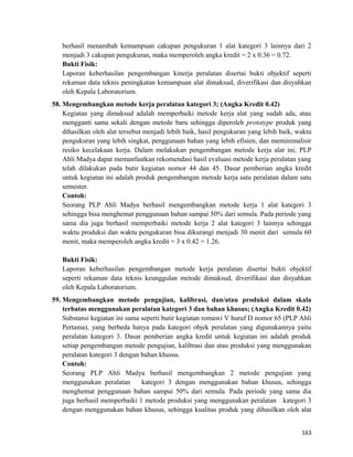 berhasil menambah kemampuan cakupan pengukuran 1 alat kategori 3 lainnya dari 2
menjadi 3 cakupan pengukuran, maka memperoleh angka kredit = 2 x 0.36 = 0.72.
Bukti Fisik:
Laporan keberhasilan pengembangan kinerja peralatan disertai bukti objektif seperti
rekaman data teknis peningkatan kemampuan alat dimaksud, diverifikasi dan disyahkan
oleh Kepala Laboratorium.
58. Mengembangkan metode kerja peralatan kategori 3; (Angka Kredit 0.42)
Kegiatan yang dimaksud adalah memperbaiki metode kerja alat yang sudah ada, atau
mengganti sama sekali dengan metode baru sehingga diperoleh prototype produk yang
dihasilkan oleh alat tersebut menjadi lebih baik, hasil pengukuran yang lebih baik, waktu
pengukuran yang lebih singkat, penggunaan bahan yang lebih efisien, dan meminimalisir
resiko kecelakaan kerja. Dalam melakukan pengembangan metode kerja alat ini, PLP
Ahli Madya dapat memanfaatkan rekomendasi hasil evaluasi metode kerja peralatan yang
telah dilakukan pada butir kegiatan nomor 44 dan 45. Dasar pemberian angka kredit
untuk kegiatan ini adalah produk pengembangan metode kerja satu peralatan dalam satu
semester.
Contoh:
Seorang PLP Ahli Madya berhasil mengembangkan metode kerja 1 alat kategori 3
sehingga bisa menghemat penggunaan bahan sampai 50% dari semula. Pada periode yang
sama dia juga berhasil memperbaiki metode kerja 2 alat kategori 3 lainnya sehingga
waktu produksi dan waktu pengukuran bisa dikurangi menjadi 30 menit dari semula 60
menit, maka memperoleh angka kredit = 3 x 0.42 = 1.26.
Bukti Fisik:
Laporan keberhasilan pengembangan metode kerja peralatan disertai bukti objektif
seperti rekaman data teknis keunggulan metode dimaksud, diverifikasi dan disyahkan
oleh Kepala Laboratorium.
59. Mengembangkan metode pengujian, kalibrasi, dan/atau produksi dalam skala
terbatas menggunakan peralatan kategori 3 dan bahan khusus; (Angka Kredit 0.42)
Substansi kegiatan ini sama seperti butir kegiatan romawi V huruf D nomor 65 (PLP Ahli
Pertama), yang berbeda hanya pada kategori objek peralatan yang digunakannya yaitu
peralatan kategori 3. Dasar pemberian angka kredit untuk kegiatan ini adalah produk
setiap pengembangan metode pengujian, kalibrasi dan atau produksi yang menggunakan
peralatan kategori 3 dengan bahan khusus.
Contoh:
Seorang PLP Ahli Madya berhasil mengembangkan 2 metode pengujian yang
menggunakan peralatan kategori 3 dengan menggunakan bahan khusus, sehingga
menghemat penggunaan bahan sampai 50% dari semula. Pada periode yang sama dia
juga berhasil memperbaiki 1 metode produksi yang menggunakan peralatan kategori 3
dengan menggunakan bahan khusus, sehingga kualitas produk yang dihasilkan oleh alat
163
 