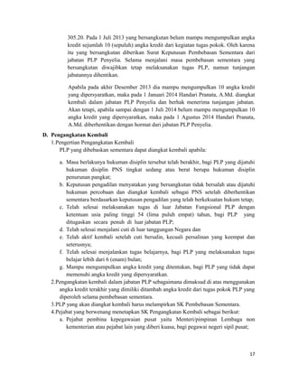 305.20. Pada 1 Juli 2013 yang bersangkutan belum mampu mengumpulkan angka
kredit sejumlah 10 (sepuluh) angka kredit dari kegiatan tugas pokok. Oleh karena
itu yang bersangkutan diberikan Surat Keputusan Pembebasan Sementara dari
jabatan PLP Penyelia. Selama menjalani masa pembebasan sementara yang
bersangkutan diwajibkan tetap melaksanakan tugas PLP, namun tunjangan
jabatannya dihentikan.
Apabila pada akhir Desember 2013 dia mampu mengumpulkan 10 angka kredit
yang dipersyaratkan, maka pada 1 Januari 2014 Handari Pranata, A.Md. diangkat
kembali dalam jabatan PLP Penyelia dan berhak menerima tunjangan jabatan.
Akan tetapi, apabila sampai dengan 1 Juli 2014 belum mampu mengumpulkan 10
angka kredit yang dipersyaratkan, maka pada 1 Agustus 2014 Handari Pranata,
A.Md. diberhentikan dengan hormat dari jabatan PLP Penyelia.
D. Pengangkatan Kembali
1.Pengertian Pengangkatan Kembali
PLP yang dibebaskan sementara dapat diangkat kembali apabila:
a. Masa berlakunya hukuman disiplin tersebut telah berakhir, bagi PLP yang dijatuhi
hukuman disiplin PNS tingkat sedang atau berat berupa hukuman disiplin
penurunan pangkat;
b. Keputusan pengadilan menyatakan yang bersangkutan tidak bersalah atau dijatuhi
hukuman percobaan dan diangkat kembali sebagai PNS setelah diberhentikan
sementara berdasarkan keputusan pengadilan yang telah berkekuatan hukum tetap;
c. Telah selesai melaksanakan tugas di luar Jabatan Fungsional PLP dengan
ketentuan usia paling tinggi 54 (lima puluh empat) tahun, bagi PLP yang
ditugaskan secara penuh di luar jabatan PLP;
d. Telah selesai menjalani cuti di luar tanggungan Negara dan
e. Telah aktif kembali setelah cuti bersalin, kecuali persalinan yang keempat dan
seterusnya;
f. Telah selesai menjalankan tugas belajarnya, bagi PLP yang melaksanakan tugas
belajar lebih dari 6 (enam) bulan;
g. Mampu mengumpulkan angka kredit yang ditentukan, bagi PLP yang tidak dapat
memenuhi angka kredit yang dipersyaratkan.
2.Pengangkatan kembali dalam jabatan PLP sebagaimana dimaksud di atas menggunakan
angka kredit terakhir yang dimiliki ditambah angka kredit dari tugas pokok PLP yang
diperoleh selama pembebasan sementara.
3.PLP yang akan diangkat kembali harus melampirkan SK Pembebasan Sementara.
4.Pejabat yang berwenang menetapkan SK Pengangkatan Kembali sebagai berikut:
a. Pejabat pembina kepegawaian pusat yaitu Menteri/pimpinan Lembaga non
kementerian atau pejabat lain yang diberi kuasa, bagi pegawai negeri sipil pusat;
17
 