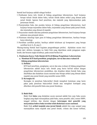 bentuk hasil kerjanya adalah sebagai berikut:
1. Pembuatan karya tulis ilmiah di bidang pengelolaan laboratorium, hasil kerjanya
berupa tulisan ilmiah dalam buku, tulisan ilmiah dalam artikel yang dimuat pada
jurnal ilmiah, laporan hasil penelitian, dan makalah yang dipresentasikan pada
pertemuan ilmiah;
2. Penerjemahan buku dan pustaka lainnya di bidang pengelolaan laboratorium, hasil
kerjanya berupa terjemahan dalam buku, terjemahan yang dimuat pada jurnal ilmiah,
dan terjemahan yang dimuat di majalah;
3. Penyusunan standar dan/atau pedoman pengelolaan laboratorium, hasil kerjanya berupa
pedoman atau petunjuk teknis;
4. Penemuan teknologi tepat guna di bidang pengelolaan laboratorium, hasilnya berupa
karya teknologi;
5. Perolehan sertifikat profesi, hasilnya adalah kelulusan uji kompetensi yang berupa
sertifikat level A, B, atau C.
Masing-masing bentuk hasil kegiatan pengembangan profesi, dijelaskan secara rinci
mulai dari: definisi, kerangka isi, bukti fisik yang diperlukan untuk pengajuan angka
kredit, dan besaran angka kreditnya, pada uraian berikut ini:
1. Pembuatan Karya Tulis Ilmiah (KTI) di Bidang Pengelolaan Laboratorium
a. Membuat KTI hasil penelitian, pengkajian, survai dan atau evaluasi di
bidang pengelolaan laboratorium
1) Definisi:
KTI hasil penelitian, pengkajian, survai dan atau evaluasi di bidang pengelolaan
laboratorium adalah karya tulis ilmiah yang berisi hal-hal terkait dengan
pengelolaan laboratorium pendidikan, dan disajikan dalam bentuk buku yang
diterbitkan dan diedarkan secara nasional atau berupa artikel yang dimuat dalam
majalah atau jurnal ilmiah yang memiliki nomor ISSN.
2) Kerangka isi:
Kerangka isi penulisan buku/artikel ilmiah mengikuti ketentuan yang lasim
pakai pada penulisan buku/artikel ilmiah atau mengikuti ketetapan yang
diberikan oleh penerbit buku atau jurnal ilmiahnya.
3) Bukti fisik:
Bukti fisik buku yang diedarkan secara nasional adalah foto copy buku secara
lengkap yang dapat menunjukkan judul buku, nama penerbit, edisi, nomor ISBN,
tanggal terbitan, dan disertai dengan keterangan dari penerbit yang
menyatakan bahwa buku tersebut telah diedarkan secara nasional.
Bukti fisik artikel majalah atau jurnal ilmiah adalah foto copy sampul yang
menunjukkan nama majalah atau jurnal ilmiah, volume dan nomor terbitan,
170
 