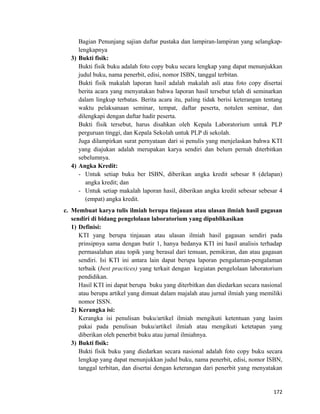 Bagian Penunjang sajian daftar pustaka dan lampiran-lampiran yang selangkap-
lengkapnya
3) Bukti fisik:
Bukti fisik buku adalah foto copy buku secara lengkap yang dapat menunjukkan
judul buku, nama penerbit, edisi, nomor ISBN, tanggal terbitan.
Bukti fisik makalah laporan hasil adalah makalah asli atau foto copy disertai
berita acara yang menyatakan bahwa laporan hasil tersebut telah di seminarkan
dalam lingkup terbatas. Berita acara itu, paling tidak berisi keterangan tentang
waktu pelaksanaan seminar, tempat, daftar peserta, notulen seminar, dan
dilengkapi dengan daftar hadir peserta.
Bukti fisik tersebut, harus disahkan oleh Kepala Laboratorium untuk PLP
perguruan tinggi, dan Kepala Sekolah untuk PLP di sekolah.
Juga dilampirkan surat pernyataan dari si penulis yang menjelaskan bahwa KTI
yang diajukan adalah merupakan karya sendiri dan belum pernah diterbitkan
sebelumnya.
4) Angka Kredit:
- Untuk setiap buku ber ISBN, diberikan angka kredit sebesar 8 (delapan)
angka kredit; dan
- Untuk setiap makalah laporan hasil, diberikan angka kredit sebesar sebesar 4
(empat) angka kredit.
c. Membuat karya tulis ilmiah berupa tinjauan atau ulasan ilmiah hasil gagasan
sendiri di bidang pengelolaan laboratorium yang dipublikasikan
1) Definisi:
KTI yang berupa tinjauan atau ulasan ilmiah hasil gagasan sendiri pada
prinsipnya sama dengan butir 1, hanya bedanya KTI ini hasil analisis terhadap
permasalahan atau topik yang berasal dari temuan, pemikiran, dan atau gagasan
sendiri. Isi KTI ini antara lain dapat berupa laporan pengalaman-pengalaman
terbaik (best practices) yang terkait dengan kegiatan pengelolaan laboratorium
pendidikan.
Hasil KTI ini dapat berupa buku yang diterbitkan dan diedarkan secara nasional
atau berupa artikel yang dimuat dalam majalah atau jurnal ilmiah yang memiliki
nomor ISSN.
2) Kerangka isi:
Kerangka isi penulisan buku/artikel ilmiah mengikuti ketentuan yang lasim
pakai pada penulisan buku/artikel ilmiah atau mengikuti ketetapan yang
diberikan oleh penerbit buku atau jurnal ilmiahnya.
3) Bukti fisik:
Bukti fisik buku yang diedarkan secara nasional adalah foto copy buku secara
lengkap yang dapat menunjukkan judul buku, nama penerbit, edisi, nomor ISBN,
tanggal terbitan, dan disertai dengan keterangan dari penerbit yang menyatakan
172
 