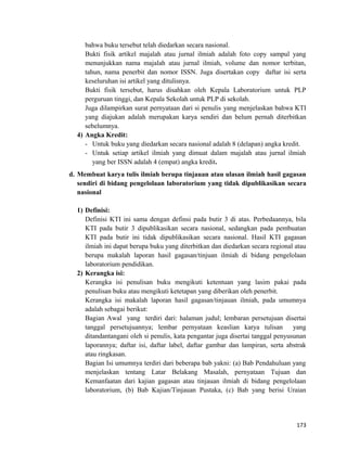 bahwa buku tersebut telah diedarkan secara nasional.
Bukti fisik artikel majalah atau jurnal ilmiah adalah foto copy sampul yang
menunjukkan nama majalah atau jurnal ilmiah, volume dan nomor terbitan,
tahun, nama penerbit dan nomor ISSN. Juga disertakan copy daftar isi serta
keseluruhan isi artikel yang ditulisnya.
Bukti fisik tersebut, harus disahkan oleh Kepala Laboratorium untuk PLP
perguruan tinggi, dan Kepala Sekolah untuk PLP di sekolah.
Juga dilampirkan surat pernyataan dari si penulis yang menjelaskan bahwa KTI
yang diajukan adalah merupakan karya sendiri dan belum pernah diterbitkan
sebelumnya.
4) Angka Kredit:
- Untuk buku yang diedarkan secara nasional adalah 8 (delapan) angka kredit.
- Untuk setiap artikel ilmiah yang dimuat dalam majalah atau jurnal ilmiah
yang ber ISSN adalah 4 (empat) angka kredit.
d. Membuat karya tulis ilmiah berupa tinjauan atau ulasan ilmiah hasil gagasan
sendiri di bidang pengelolaan laboratorium yang tidak dipublikasikan secara
nasional
1) Definisi:
Definisi KTI ini sama dengan definsi pada butir 3 di atas. Perbedaannya, bila
KTI pada butir 3 dipublikasikan secara nasional, sedangkan pada pembuatan
KTI pada butir ini tidak dipublikasikan secara nasional. Hasil KTI gagasan
ilmiah ini dapat berupa buku yang diterbitkan dan diedarkan secara regional atau
berupa makalah laporan hasil gagasan/tinjuan ilmiah di bidang pengelolaan
laboratorium pendidikan.
2) Kerangka isi:
Kerangka isi penulisan buku mengikuti ketentuan yang lasim pakai pada
penulisan buku atau mengikuti ketetapan yang diberikan oleh penerbit.
Kerangka isi makalah laporan hasil gagasan/tinjauan ilmiah, pada umumnya
adalah sebagai berikut:
Bagian Awal yang terdiri dari: halaman judul; lembaran persetujuan disertai
tanggal persetujuannya; lembar pernyataan keaslian karya tulisan yang
ditandantangani oleh si penulis, kata pengantar juga disertai tanggal penyusunan
laporannya; daftar isi, daftar label, daftar gambar dan lampiran, serta abstrak
atau ringkasan.
Bagian Isi umumnya terdiri dari beberapa bab yakni: (a) Bab Pendahuluan yang
menjelaskan tentang Latar Belakang Masalah, pernyataan Tujuan dan
Kemanfaatan dari kajian gagasan atau tinjauan ilmiah di bidang pengelolaan
laboratorium, (b) Bab Kajian/Tinjauan Pustaka, (c) Bab yang berisi Uraian
173
 