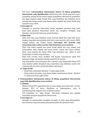 KTI hasil menerjemahkan buku/pustaka lainnya di bidang pengelolaan
laboratorium yang dipublikasikan adalah karya tulis ilmiah yang berisi karya
terjemahan tentang hal-hal terkait dengan pengelolaan laboratorium pendidikan,
dan dapat disajikan dalam bentuk buku yang diterbitkan dan diedarkan secara
nasional atau berupa artikel yang dimuat dalam majalah atau jurnal ilmiah yang
memiliki nomor ISSN.
2) Kerangka isi:
Kerangka isi penulisan buku/artikel ilmiah mengikuti ketentuan yang lasim
pakai pada penulisan buku/artikel ilmiah atau mengikuti ketetapan yang
diberikan oleh penerbit buku atau jurnal ilmiahnya.
3) Bukti fisik:
Bukti fisik buku yang diedarkan secara nasional adalah foto copy buku secara
lengkap yang dapat menunjukkan judul buku, nama penerbit, edisi, nomor ISBN,
tanggal terbitan, dan disertai dengan keterangan dari penerbit yang
menyatakan bahwa buku tersebut telah diedarkan secara nasional.
Bukti fisik artikel majalah atau jurnal ilmiah adalah foto copy sampul yang
menunjukkan nama majalah atau jurnal ilmiah, volume dan nomor terbitan,
tahun, nama penerbit dan nomor ISSN. Juga disertakan copy daftar isi serta
keseluruhan isi artikel yang ditulisnya.
Bukti fisik tersebut, harus disahkan oleh Kepala Laboratorium untuk PLP
perguruan tinggi, dan Kepala Sekolah untuk PLP di sekolah.
Juga dilampirkan surat pernyataan dari si penulis yang menjelaskan bahwa KTI
yang diajukan adalah merupakan karya terjemahan yang dilakukan sendiri oleh
si penerjemah dan belum pernah diterbitkan sebelumnya.
4) Angka kredit:
- Setiap buku terjemahan diberikan 7 (tujuh) angka kredit;
- Setiap artikel terjemahan yang dimuat dalam majalah/jurnal ilmiah diberikan
3,5 (tiga koma lima) angka kredit.
b. Menerjemahkan buku/pustaka lainnya di bidang pengelolaan laboratorium
yang tidak dipublikasikan secara nasional
1) Definisi:
Definisi bentuk KTI terjemahan jenis ini sama dengan jenis buku butir 1 di atas.
Bedanya, KTI ini hanya diterbitkan di lingkungannya, yaitu di
sekolah/perguruan tingginya atau di laboratoriumnya.
KTI terjemahan ini dapat berupa buku-buku terjemahan atau makalah
terjemahan mengenai pengelolaan laboratorium.
2) Kerangka isi:
Kerangka isi penerjemahan mengikuti kerangka isi buku yang diterjemahkan,
atau ketentuan yang lasim pakai pada penerjemahan dan penulisan buku.
176
 
