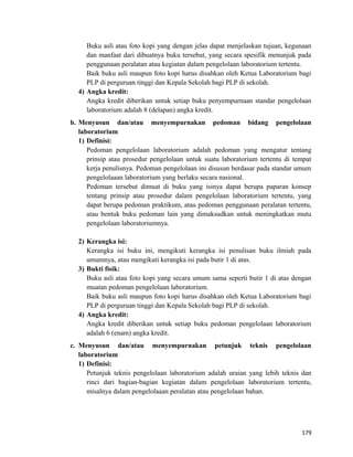 Buku asli atau foto kopi yang dengan jelas dapat menjelaskan tujuan, kegunaan
dan manfaat dari dibuatnya buku tersebut, yang secara spesifik menunjuk pada
penggunaan peralatan atau kegiatan dalam pengelolaan laboratorium tertentu.
Baik buku asli maupun foto kopi harus disahkan oleh Ketua Laboratorium bagi
PLP di perguruan tinggi dan Kepala Sekolah bagi PLP di sekolah.
4) Angka kredit:
Angka kredit diberikan untuk setiap buku penyempurnaan standar pengelolaan
laboratorium adalah 8 (delapan) angka kredit.
b. Menyusun dan/atau menyempurnakan pedoman bidang pengelolaan
laboratorium
1) Definisi:
Pedoman pengelolaan laboratorium adalah pedoman yang mengatur tentang
prinsip atau prosedur pengelolaan untuk suatu laboratorium tertentu di tempat
kerja penulisnya. Pedoman pengelolaan ini disusun berdasar pada standar umum
pengelolaaan laboratorium yang berlaku secara nasional.
Pedoman tersebut dimuat di buku yang isinya dapat berupa paparan konsep
tentang prinsip atau prosedur dalam pengelolaan laboratorium tertentu, yang
dapat berupa pedoman praktikum, atau pedoman penggunaan peralatan tertentu,
atau bentuk buku pedoman lain yang dimaksudkan untuk meningkatkan mutu
pengelolaan laboratoriumnya.
2) Kerangka isi:
Kerangka isi buku ini, mengikuti kerangka isi penulisan buku ilmiah pada
umumnya, atau mengikuti kerangka isi pada butir 1 di atas.
3) Bukti fisik:
Buku asli atau foto kopi yang secara umum sama seperti butir 1 di atas dengan
muatan pedoman pengelolaan laboratorium.
Baik buku asli maupun foto kopi harus disahkan oleh Ketua Laboratorium bagi
PLP di perguruan tinggi dan Kepala Sekolah bagi PLP di sekolah.
4) Angka kredit:
Angka kredit diberikan untuk setiap buku pedoman pengelolaan laboratorium
adalah 6 (enam) angka kredit.
c. Menyusun dan/atau menyempurnakan petunjuk teknis pengelolaan
laboratorium
1) Definisi:
Petunjuk teknis pengelolaan laboratorium adalah uraian yang lebih teknis dan
rinci dari bagian-bagian kegiatan dalam pengelolaan laboratorium tertentu,
misalnya dalam pengelolaaan peralatan atau pengelolaan bahan.
179
 