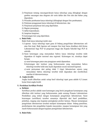 2) Penjelasan tentang rancangan/desain karya teknologi yang dilengkapi dengan
gambar rancangan atau diagram alir serta daftar dan foto alat dan bahan yang
digunakan;
3) Prosedur pembuatan karya teknologi (dilengkapi dengan foto pembuatan);
4) Pedoman penggunaan karya teknologi di laboratorium. dan
5) Penjelasan-penjelasan lain yang diperlukan.
6) Bagian penunjang:
7) daftar kepustakaan;
8) lampiran-lampiran;
9) keterangan lain yang diperlukan.
c. Bukti fisik:
Bukti fisik karya teknologi terdiri atas:
1) Laporan karya teknologi tepat guna di bidang pengelolaan laboratorium asli
atau foto kopi. Baik laporan asli maupun foto kopi harus disahkan oleh Ketua
Laboratorium bagi PLP di perguruan tinggi dan Kepala Sekolah bagi PLP di
sekolah.
2) Surat keterangan yang menyatakan bahwa karya teknologi tersebut telah
digunakan di tingkat nasional atau regional. Keterangan ini, misalnya dapat
berupa:
a) surat keterangan paten atau pengajuan untuk dipatenkan;
b) keterangan dari institusi yang berkesesuaian yang menyatakan bahwa
teknologi tersebut telah atau layak digunakan secara nasional/regional;
c) surat pernyataan dari paling tidak 3 (tiga) laboratorium sejenis yang
menyatakan bahwa teknologi tersebut telah digunakan dan memberikan
manfaat di laboratoriumnya.
d. Angka kredit:
Angka kredit diberikan untuk setiap hasil teknologi tepat guna adalah 6,5 (enam
koma lima) angka kredit
5. Perolehan Sertifikat Profesi
a. Definisi:
Sertifikasi profesi adalah surat keterangan yang berisi pengakuan kemampuan yang
diberikan oleh institusi yang berkesesuaian, pada seorang Pranata Laboratorium
Pendidikan yang terkait dengan kemampuan pengelolaan laboratorium. Surat
keterangan (sertifikasi) tersebut umumnya diperoleh dari hasil pendidikan,
pelatihan, magang atau kegiatan peningkatan profesi lainnya. Macam kemampuan
pengelolaan laboratorium tersebut meliputi kemampuan dalam bidang penelitian,
pembelajaran dan pengabdian kepada masyarakat, maupun kemampuan lain yang
masih berkesesuaian dengan kegiatan penngelolaan laboratorium.
b. Bukti fisik:
181
 