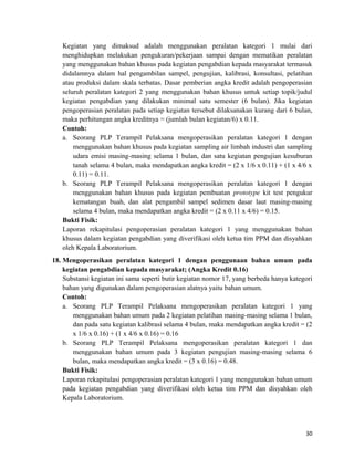 Kegiatan yang dimaksud adalah menggunakan peralatan kategori 1 mulai dari
menghidupkan melakukan pengukuran/pekerjaan sampai dengan mematikan peralatan
yang menggunakan bahan khusus pada kegiatan pengabdian kepada masyarakat termasuk
didalamnya dalam hal pengambilan sampel, pengujian, kalibrasi, konsultasi, pelatihan
atau produksi dalam skala terbatas. Dasar pemberian angka kredit adalah pengoperasian
seluruh peralatan kategori 2 yang menggunakan bahan khusus untuk setiap topik/judul
kegiatan pengabdian yang dilakukan minimal satu semester (6 bulan). Jika kegiatan
pengoperasian peralatan pada setiap kegiatan tersebut dilaksanakan kurang dari 6 bulan,
maka perhitungan angka kreditnya = (jumlah bulan kegiatan/6) x 0.11.
Contoh:
a. Seorang PLP Terampil Pelaksana mengoperasikan peralatan kategori 1 dengan
menggunakan bahan khusus pada kegiatan sampling air limbah industri dan sampling
udara emisi masing-masing selama 1 bulan, dan satu kegiatan pengujian kesuburan
tanah selama 4 bulan, maka mendapatkan angka kredit = (2 x 1/6 x 0.11) + (1 x 4/6 x
0.11) = 0.11.
b. Seorang PLP Terampil Pelaksana mengoperasikan peralatan kategori 1 dengan
menggunakan bahan khusus pada kegiatan pembuatan prototype kit test pengukur
kematangan buah, dan alat pengambil sampel sedimen dasar laut masing-masing
selama 4 bulan, maka mendapatkan angka kredit = (2 x 0.11 x 4/6) = 0.15.
Bukti Fisik:
Laporan rekapitulasi pengoperasian peralatan kategori 1 yang menggunakan bahan
khusus dalam kegiatan pengabdian yang diverifikasi oleh ketua tim PPM dan disyahkan
oleh Kepala Laboratorium.
18. Mengoperasikan peralatan kategori 1 dengan penggunaan bahan umum pada
kegiatan pengabdian kepada masyarakat; (Angka Kredit 0.16)
Substansi kegiatan ini sama seperti butir kegiatan nomor 17, yang berbeda hanya kategori
bahan yang digunakan dalam pengoperasian alatnya yaitu bahan umum.
Contoh:
a. Seorang PLP Terampil Pelaksana mengoperasikan peralatan kategori 1 yang
menggunakan bahan umum pada 2 kegiatan pelatihan masing-masing selama 1 bulan,
dan pada satu kegiatan kalibrasi selama 4 bulan, maka mendapatkan angka kredit = (2
x 1/6 x 0.16) + (1 x 4/6 x 0.16) = 0.16
b. Seorang PLP Terampil Pelaksana mengoperasikan peralatan kategori 1 dan
menggunakan bahan umum pada 3 kegiatan pengujian masing-masing selama 6
bulan, maka mendapatkan angka kredit = (3 x 0.16) = 0.48.
Bukti Fisik:
Laporan rekapitulasi pengoperasian peralatan kategori 1 yang menggunakan bahan umum
pada kegiatan pengabdian yang diverifikasi oleh ketua tim PPM dan disyahkan oleh
Kepala Laboratorium.
30
 