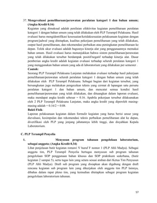 37. Mengevaluasi pemeliharaan/perawatan peralatan kategori 1 dan bahan umum;
(Angka Kredit 0.16)
Kegiatan yang dimaksud adalah penilaian efektivitas kegiatan pemeliharaan peralatan
kategori 1 dengan bahan umum yang telah dilakukan oleh PLP Terampil Pelaksana. Hasil
evaluasi harus mengidentifikasi kesesuaian/ketidaksesuaian pelaksanaan kegiatan dengan
program/jadwal yang ditetapkan, kualitas pekerjaan pemeliharaan yang telah dilakukan,
output hasil pemeliharaan, dan rekomendasi perbaikan atau peningkatan pemeliharaan ke
depan. Tolok ukur evaluasi adalah bagusnya kinerja alat yang penggunaannya memakai
bahan umum. Hasil evaluasi harus menunjukkan bahwa sistem pemeliharaan/perawatan
yang telah dilakukan tersebut berdampak positif/negatif terhadap kinerja alat. Dasar
pemberian angka kredit adalah kegiatan evaluasi terhadap seluruh peralatan kategori 1
yang menggunakan bahan umum yang ada di laboratorium yang dilakukan per semester .
Contoh:
Seorang PLP Terampil Pelaksana Lanjutan melakukan evaluasi terhadap hasil pekerjaan
pemeliharaan/perawatan seluruh peralatan kategori 1 dengan bahan umum yang telah
dilakukan oleh PLP Terampil Pelaksana. Sebagai bagian dari kegiatan tersebut, yang
bersangkutan juga melakukan pengecekan teknis yang cermat di lapangan satu persatu
peralatan kategori 1 dan bahan umum, dan mencatat semua kondisi hasil
pemeliharaan/perawatan yang telah dilakukan, dan dituangkan dalam laporan evaluasi,
maka mendapat angka kredit sebesar = 0.16. Apabila pekerjaan tersebut dilaksanakan
oleh 2 PLP Terampil Pelaksana Lanjutan, maka angka kredit yang diperoleh masing-
masing adalah = 0.16/2 = 0.08.
Bukti Fisik:
Laporan pelaksanaan kegiatan dalam formulir kegiatan yang harus berisi unsur yang
dievaluasi, kesimpulan dan rekomendasi teknis perbaikan pemeliharaan alat ke depan,
diverifikasi oleh PLP yang jenjang jabatannya lebih tinggi, dan disyahkan Kepala
Laboratorium.
C. PLP Terampil Penyelia
1. Menyusun program tahunan pengelolaan laboratorium,
sebagai anggota; (Angka Kredit 0.34)
Lihat penjelasan butir kegiatan romawi V huruf F nomor 1 (PLP Ahli Madya). Sebagai
anggota tim, PLP Terampil Penyelia bertugas menyusun sub program tahunan
pengelolaan SOP penggunaan bahan khusus dan SOP praktikum sederhana, (butir
kegiatan 2 sampai 5), serta tugas lain yang setara sesuai arahan dari Ketua Tim Penyusun
(PLP Ahli Madya). Draft sub program yang disiapkan akan digabung dengan draft
rencana kegiatan sub program lain yang dikerjakan oleh anggota tim PLP lainnya,
dibahas dalam rapat pleno tim, yang kemudian ditetapkan sebagai program kegiatan
pengelolaan laboratorium tahunan.
57
 
