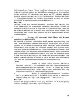 Hasil kegiatan berupa Program Tahunan Pengelolaan Laboratorium yang berisi rencana
terukur dari seluruh sub kegiatan yang akan dilakukan, yang diantaranya harus mencakup
program pengelolaan SOP penggunaan bahan khusus dan SOP praktikum sederhana
(misalnya: rencana penambahan SOP, revisi SOP) sebagai bukti kontribusi/keterlibatan
PLP Terampil Penyelia dalam tim. Atas kontribusinya dalam menyusun sub program
tersebut, PLP Terampil Penyelia memperoleh angka kredit 0.34.
Bukti Fisik:
Dokumen Program Kerja Tahunan Pengelolaan Laboratorium yang disyahkan oleh
Kepala Laboratorium dan mencantumkan nama-nama penyusunnya. Dokumen ini
diantaranya harus berisi sub program pengelolaan SOP penggunaan bahan khusus dan
SOP praktikum sederhana, dan evaluasinya untuk memfasilitasi seluruh kegiatan yang
akan dilakukan pada kalender tahun akademik yang akan berjalan (misalnya sebagai
salah satu lampiran).
2. Menyusun SOP penggunaan bahan khusus pada kegiatan
pendidikan; (Angka Kredit 0.36)
SOP (petunjuk kerja standar) yang dimaksud adalah tata cara penggunaan bahan yang
benar sesuai peruntukkan kegunaan bahan, dengan memperhatikan aspek efisiensi,
keamanan, dan keselamatan penggunaannya, namun tetap efektif dalam memfasilitasi
tujuan praktikum yang dilakukan. SOP yang dibuat setidaknya harus mencakup prinsip
kerja bahan, jumlah setiap kali pemakaian, cara penggunaan dan penyimpanan, atau
keterangan lainnya. SOP penggunaan suatu bahan khusus biasanya berlaku umum untuk
bahan tersebut untuk seluruh kegiatan pendidikan, tetapi dapat saja suatu bahan khusus
memiliki dua atau lebih SOP untuk dua atau lebih kegiatan pendidikan (praktikum) yang
berbeda. Angka kredit kegiatan ini dihitung per produk SOP yang dibuat, dengan klaim
100% untuk SOP yang diterbitkan pertama kali, dan 20% untuk edisi revisi.
Contoh:
a. Seorang PLP Terampil Penyelia menyusun 3 SOP untuk 3
jenis bahan khusus dari 15 jenis bahan khusus yang ada di laboratorium tempatnya
bekerja, maka angka kredit yang diperoleh = 3 x 0.36 = 1.08. Apabila SOP tersebut
disusun bersama dengan PLP Terampil Penyelia lainnya, maka angka kredit yang
didapatkan masing-masing PLP dibagi sebanyak penyusunnya.
b. Seorang PLP Terampil Penyelia menyusun 3 SOP revisi
untuk 3 jenis bahan khusus dari 15 jenis bahan khusus yang ada di laboratorium
tempatnya bekerja, maka angka kredit yang diperoleh = 3 x 0.36 x 0.2 = 0.02.
Bukti Fisik:
Dokumen SOP penggunaan bahan khusus, yang diverifikasi oleh PLP yang jenjang
jabatannya lebih tinggi, dan disyahkan Kepala Laboratorium.
58
 