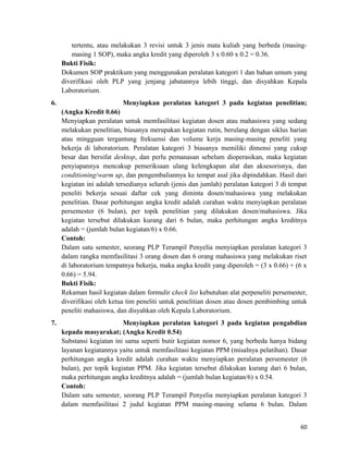 tertentu, atau melakukan 3 revisi untuk 3 jenis mata kuliah yang berbeda (masing-
masing 1 SOP), maka angka kredit yang diperoleh 3 x 0.60 x 0.2 = 0.36.
Bukti Fisik:
Dokumen SOP praktikum yang menggunakan peralatan kategori 1 dan bahan umum yang
diverifikasi oleh PLP yang jenjang jabatannya lebih tinggi, dan disyahkan Kepala
Laboratorium.
6. Menyiapkan peralatan kategori 3 pada kegiatan penelitian;
(Angka Kredit 0.66)
Menyiapkan peralatan untuk memfasilitasi kegiatan dosen atau mahasiswa yang sedang
melakukan penelitian, biasanya merupakan kegiatan rutin, berulang dengan siklus harian
atau mingguan tergantung frekuensi dan volume kerja masing-masing peneliti yang
bekerja di laboratorium. Peralatan kategori 3 biasanya memiliki dimensi yang cukup
besar dan bersifat desktop, dan perlu pemanasan sebelum dioperasikan, maka kegiatan
penyiapannya mencakup pemeriksaan ulang kelengkapan alat dan aksesorisnya, dan
conditioning/warm up, dan pengembaliannya ke tempat asal jika dipindahkan. Hasil dari
kegiatan ini adalah tersedianya seluruh (jenis dan jumlah) peralatan kategori 3 di tempat
peneliti bekerja sesuai daftar cek yang diminta dosen/mahasiswa yang melakukan
penelitian. Dasar perhitungan angka kredit adalah curahan waktu menyiapkan peralatan
persemester (6 bulan), per topik penelitian yang dilakukan dosen/mahasiswa. Jika
kegiatan tersebut dilakukan kurang dari 6 bulan, maka perhitungan angka kreditnya
adalah = (jumlah bulan kegiatan/6) x 0.66.
Contoh:
Dalam satu semester, seorang PLP Terampil Penyelia menyiapkan peralatan kategori 3
dalam rangka memfasilitasi 3 orang dosen dan 6 orang mahasiswa yang melakukan riset
di laboratorium tempatnya bekerja, maka angka kredit yang diperoleh = (3 x 0.66) + (6 x
0.66) = 5.94.
Bukti Fisik:
Rekaman hasil kegiatan dalam formulir check list kebutuhan alat perpeneliti persemester,
diverifikasi oleh ketua tim peneliti untuk penelitian dosen atau dosen pembimbing untuk
peneliti mahasiswa, dan disyahkan oleh Kepala Laboratorium.
7. Menyiapkan peralatan kategori 3 pada kegiatan pengabdian
kepada masyarakat; (Angka Kredit 0.54)
Substansi kegiatan ini sama seperti butir kegiatan nomor 6, yang berbeda hanya bidang
layanan kegiatannya yaitu untuk memfasilitasi kegiatan PPM (misalnya pelatihan). Dasar
perhitungan angka kredit adalah curahan waktu menyiapkan peralatan persemester (6
bulan), per topik kegiatan PPM. Jika kegiatan tersebut dilakukan kurang dari 6 bulan,
maka perhitungan angka kreditnya adalah = (jumlah bulan kegiatan/6) x 0.54.
Contoh:
Dalam satu semester, seorang PLP Terampil Penyelia menyiapkan peralatan kategori 3
dalam memfasilitasi 2 judul kegiatan PPM masing-masing selama 6 bulan. Dalam
60
 