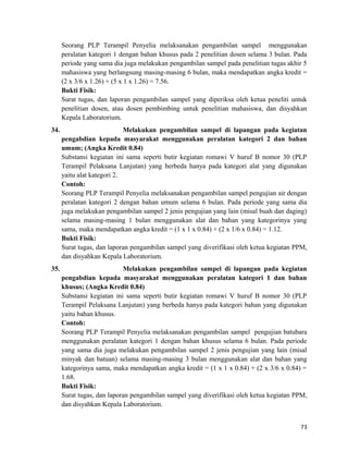 Seorang PLP Terampil Penyelia melaksanakan pengambilan sampel menggunakan
peralatan kategori 1 dengan bahan khusus pada 2 penelitian dosen selama 3 bulan. Pada
periode yang sama dia juga melakukan pengambilan sampel pada penelitian tugas akhir 5
mahasiswa yang berlangsung masing-masing 6 bulan, maka mendapatkan angka kredit =
(2 x 3/6 x 1.26) + (5 x 1 x 1.26) = 7.56.
Bukti Fisik:
Surat tugas, dan laporan pengambilan sampel yang diperiksa oleh ketua peneliti untuk
penelitian dosen, atau dosen pembimbing untuk penelitian mahasiswa, dan disyahkan
Kepala Laboratorium.
34. Melakukan pengambilan sampel di lapangan pada kegiatan
pengabdian kepada masyarakat menggunakan peralatan kategori 2 dan bahan
umum; (Angka Kredit 0.84)
Substansi kegiatan ini sama seperti butir kegiatan romawi V huruf B nomor 30 (PLP
Terampil Pelaksana Lanjutan) yang berbeda hanya pada kategori alat yang digunakan
yaitu alat kategori 2.
Contoh:
Seorang PLP Terampil Penyelia melaksanakan pengambilan sampel pengujian air dengan
peralatan kategori 2 dengan bahan umum selama 6 bulan. Pada periode yang sama dia
juga melakukan pengambilan sampel 2 jenis pengujian yang lain (misal buah dan daging)
selama masing-masing 1 bulan menggunakan alat dan bahan yang kategorinya yang
sama, maka mendapatkan angka kredit = (1 x 1 x 0.84) + (2 x 1/6 x 0.84) = 1.12.
Bukti Fisik:
Surat tugas, dan laporan pengambilan sampel yang diverifikasi oleh ketua kegiatan PPM,
dan disyahkan Kepala Laboratorium.
35. Melakukan pengambilan sampel di lapangan pada kegiatan
pengabdian kepada masyarakat menggunakan peralatan kategori 1 dan bahan
khusus; (Angka Kredit 0.84)
Substansi kegiatan ini sama seperti butir kegiatan romawi V huruf B nomor 30 (PLP
Terampil Pelaksana Lanjutan) yang berbeda hanya pada kategori bahan yang digunakan
yaitu bahan khusus.
Contoh:
Seorang PLP Terampil Penyelia melaksanakan pengambilan sampel pengujian batubara
menggunakan peralatan kategori 1 dengan bahan khusus selama 6 bulan. Pada periode
yang sama dia juga melakukan pengambilan sampel 2 jenis pengujian yang lain (misal
minyak dan batuan) selama masing-masing 3 bulan menggunakan alat dan bahan yang
kategorinya sama, maka mendapatkan angka kredit = (1 x 1 x 0.84) + (2 x 3/6 x 0.84) =
1.68.
Bukti Fisik:
Surat tugas, dan laporan pengambilan sampel yang diverifikasi oleh ketua kegiatan PPM,
dan disyahkan Kepala Laboratorium.
73
 