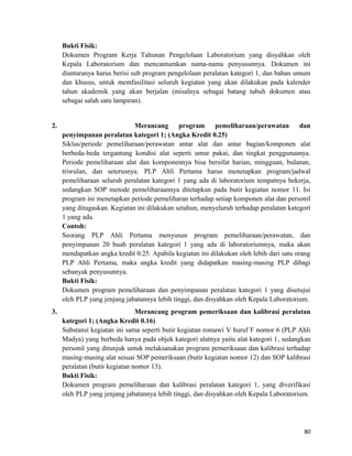 Bukti Fisik:
Dokumen Program Kerja Tahunan Pengelolaan Laboratorium yang disyahkan oleh
Kepala Laboratorium dan mencantumkan nama-nama penyusunnya. Dokumen ini
diantaranya harus berisi sub program pengelolaan peralatan kategori 1, dan bahan umum
dan khusus, untuk memfasilitasi seluruh kegiatan yang akan dilakukan pada kalender
tahun akademik yang akan berjalan (misalnya sebagai batang tubuh dokumen atau
sebagai salah satu lampiran).
2. Merancang program pemeliharaan/perawatan dan
penyimpanan peralatan kategori 1; (Angka Kredit 0.25)
Siklus/periode pemeliharaan/perawatan antar alat dan antar bagian/komponen alat
berbeda-beda tergantung kondisi alat seperti umur pakai, dan tingkat penggunaanya.
Periode pemeliharaan alat dan komponennya bisa bersifat harian, mingguan, bulanan,
triwulan, dan seterusnya. PLP Ahli Pertama harus menetapkan program/jadwal
pemeliharaan seluruh peralatan kategori 1 yang ada di laboratorium tempatnya bekerja,
sedangkan SOP metode pemeliharaannya ditetapkan pada butir kegiatan nomor 11. Isi
program ini menetapkan periode pemeliharan terhadap setiap komponen alat dan personil
yang ditugaskan. Kegiatan ini dilakukan setahun, menyeluruh terhadap peralatan kategori
1 yang ada.
Contoh:
Seorang PLP Ahli Pertama menyusun program pemeliharaan/perawatan, dan
penyimpanan 20 buah peralatan kategori 1 yang ada di laboratoriumnya, maka akan
mendapatkan angka kredit 0.25. Apabila kegiatan ini dilakukan oleh lebih dari satu orang
PLP Ahli Pertama, maka angka kredit yang didapatkan masing-masing PLP dibagi
sebanyak penyusunnya.
Bukti Fisik:
Dokumen program pemeliharaan dan penyimpanan peralatan kategori 1 yang disetujui
oleh PLP yang jenjang jabatannya lebih tinggi, dan disyahkan oleh Kepala Laboratorium.
3. Merancang program pemeriksaan dan kalibrasi peralatan
kategori 1; (Angka Kredit 0.16)
Substansi kegiatan ini sama seperti butir kegiatan romawi V huruf F nomor 6 (PLP Ahli
Madya) yang berbeda hanya pada objek kategori alatnya yaitu alat kategori 1, sedangkan
personil yang ditunjuk untuk melaksanakan program pemeriksaan dan kalibrasi terhadap
masing-masing alat sesuai SOP pemeriksaan (butir kegiatan nomor 12) dan SOP kalibrasi
peralatan (butir kegiatan nomor 13).
Bukti Fisik:
Dokumen program pemeliharaan dan kalibrasi peralatan kategori 1, yang diverifikasi
oleh PLP yang jenjang jabatannya lebih tinggi, dan disyahkan oleh Kepala Laboratorium.
80
 