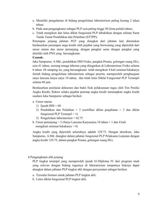 a. Memiliki pengalaman di bidang pengelolaan laboratorium paling kurang 2 (dua)
tahun;
b. Pada saat pengangkatan sebagai PLP usia paling tinggi 50 (lima puluh) tahun;
c. Telah mengikuti dan lulus diklat fungsional PLP dibuktikan dengan salinan Surat
Tanda Tamat Pendidikan dan Pelatihan (STTPP);
Penetapan jenjang jabatan PLP yang diangkat dari jabatan lain ditentukan
berdasarkan penetapan anga kredit oleh pejabat yang berwenang yang diperoleh dari
unsur utama dan unsur penunjang, dengan pangkat sama dengan pangkat yang
dimiliki oleh PNS yang bersangkutan.
Contoh:
Jaka Sampurno, A.Md., pendidikan DIII Fisika, pangkat Penata, golongan ruang III/c,
usia 41 tahun, seorang tenaga laboran yang ditugaskan di Laboratorium Fisika selama
6 tahun. Di samping itu, yang bersangkutan telah mengikuti 4 kali seminar/lokakarya
ilmiah bidang pengelolaan laboratorium sebagai peserta, memperoleh penghargaan
satya lancana karya satya 10 tahun, dan telah lulus Diklat Fungsional PLP Terampil
selama 60 jam.
Berdasarkan penilaian dokumen dan bukti fisik pelaksanaan tugas oleh Tim Penilai
Angka Kredit, Rektor selaku pejabat penetap angka kredit menetapkan angka kredit
saudara Jaka Sampurno sebagai berikut:
a. Unsur utama:
1) Ijazah DIII = 60
2) Pendidikan dan Pelatihan = 3 (sertifikat diklat prajabatan = 2 dan diklat
fungsional PLP Terampil = 1)
3) Pengelolaan laboratorium = 62.75
b. Unsur penunjang = 5 (Satya Lancana Karyasatya 10 tahun = 1 dan 4 kali
mengikuti seminar/lokakarya = 4)
Angka kredit yang diperoleh seluruhnya adalah 129.75. Dengan demikian, Jaka
Sampurno, A.Md. diangkat dalam jabatan fungsional PLP Pelaksana Lanjutan dengan
angka kredit 129.75, dalam pangkat Penata, golongan ruang III/c.
4.Pengangkatan alih jenjang
PLP tingkat terampil yang memperoleh ijazah S1/Diploma IV dari program studi
yang relevan dengan bidang tugasnya di laboratorium tempatnya bekerja dapat
diangkat dalam jabatan PLP tingkat ahli dengan persyaratan sebagai berikut:
a. Tersedia formasi untuk jabatan PLP tingkat ahli;
b. Lulus diklat fungsional PLP tingkat ahli;
9
 