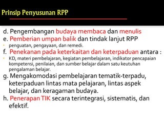 d. Pengembangan budaya membaca dan menulis
e. Pemberian umpan balik dan tindak lanjut RPP
• penguatan, pengayaan, dan remedi.
f. Penekanan pada keterkaitan dan keterpaduan antara :
• KD, materi pembelajaran, kegiatan pembelajaran, indikator pencapaian
kompetensi, penilaian, dan sumber belajar dalam satu keutuhan
pengalaman belajar.
g. Mengakomodasi pembelajaran tematik-terpadu,
keterpaduan lintas mata pelajaran, lintas aspek
belajar, dan keragaman budaya.
h. PenerapanTIK secara terintegrasi, sistematis, dan
efektif.
 