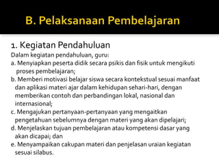 1. Kegiatan Pendahuluan
Dalam kegiatan pendahuluan, guru:
a. Menyiapkan peserta didik secara psikis dan fisik untuk mengikuti
proses pembelajaran;
b. Memberi motivasi belajar siswa secara kontekstual sesuai manfaat
dan aplikasi materi ajar dalam kehidupan sehari-hari, dengan
memberikan contoh dan perbandingan lokal, nasional dan
internasional;
c. Mengajukan pertanyaan-pertanyaan yang mengaitkan
pengetahuan sebelumnya dengan materi yang akan dipelajari;
d. Menjelaskan tujuan pembelajaran atau kompetensi dasar yang
akan dicapai; dan
e. Menyampaikan cakupan materi dan penjelasan uraian kegiatan
sesuai silabus.
 