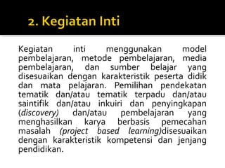 Kegiatan inti menggunakan model
pembelajaran, metode pembelajaran, media
pembelajaran, dan sumber belajar yang
disesuaikan dengan karakteristik peserta didik
dan mata pelajaran. Pemilihan pendekatan
tematik dan/atau tematik terpadu dan/atau
saintifik dan/atau inkuiri dan penyingkapan
(discovery) dan/atau pembelajaran yang
menghasilkan karya berbasis pemecahan
masalah (project based learning)disesuaikan
dengan karakteristik kompetensi dan jenjang
pendidikan.
 