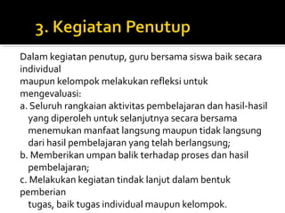 Dalam kegiatan penutup, guru bersama siswa baik secara
individual
maupun kelompok melakukan refleksi untuk
mengevaluasi:
a. Seluruh rangkaian aktivitas pembelajaran dan hasil-hasil
yang diperoleh untuk selanjutnya secara bersama
menemukan manfaat langsung maupun tidak langsung
dari hasil pembelajaran yang telah berlangsung;
b. Memberikan umpan balik terhadap proses dan hasil
pembelajaran;
c. Melakukan kegiatan tindak lanjut dalam bentuk
pemberian
tugas, baik tugas individual maupun kelompok.
 