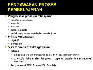 Pengawasan proses pembelajaran
 kegiatan pemantauan,
 supervisi,
 evaluasi,
 pelaporan, serta
 tindak lanjut secara berkala dan berkelanjutan
 Prinsip Pengawasan
 objektif
 transparan
 Sistem dan Entitas Pengawasan:
 Internal:
▪ a. Kepala Sekolah, Pengawas dan LPMP : peningkatan mutu.
▪ b. Kepala Sekolah dan Pengawas : supervisi akademik dan supervisi
manajerial.
 Pengawasan LPMP: Evaluasi Diri Sekolah.
 