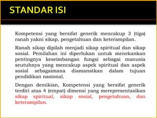 Kompetensi yang bersifat generik mencakup 3 (tiga)
ranah yakni sikap, pengetahuan dan keterampilan.
Ranah sikap dipilah menjadi sikap spiritual dan sikap
sosial. Pemilahan ini diperlukan untuk menekankan
pentingnya keseimbangan fungsi sebagai manusia
seutuhnya yang mencakup aspek spiritual dan aspek
sosial sebagaimana diamanatkan dalam tujuan
pendidikan nasional.
Dengan demikian, Kompetensi yang bersifat generik
terdiri atas 4 (empat) dimensi yang merepresentasikan
sikap spiritual, sikap sosial, pengetahuan, dan
keterampilan.
 