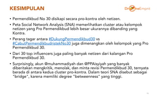 KESIMPULAN
• Permendikbud No 30 disikapi secara pro-kontra oleh netizen.
• Peta Social Network Analysis (SNA) memerlihatkan cluster atau kelompok
netizen yang Pro Permendikbud lebih besar ukurannya dibanding yang
Kontra.
• Perang tagar antara #DukungPermendikbud30 vs
#CabutPermendikbudristekNo30 juga dimenangkan oleh kelompok yang Pro
Permendikbud 30.
• Dari 30 top influencers juga paling banyak netizen dari kalangan Pro
Permendikbud 30.
• Surprisingly, akun @muhammadiyah dan @PPAisyiyah yang banyak
diberitakan mengkritik, menolak, dan minta revisi Permendikbud 30, ternyata
berada di antara kedua cluster pro-kontra. Dalam teori SNA disebut sebagai
"bridge", karena memiliki degree "betweenness" yang tinggi.
16
 
