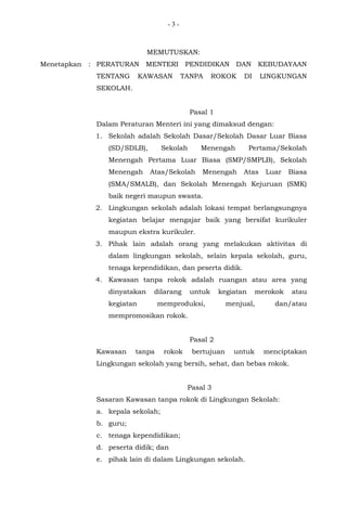 - 3 -
MEMUTUSKAN:
Menetapkan : PERATURAN MENTERI PENDIDIKAN DAN KEBUDAYAAN
TENTANG KAWASAN TANPA ROKOK DI LINGKUNGAN
SEKOLAH.
Pasal 1
Dalam Peraturan Menteri ini yang dimaksud dengan:
1. Sekolah adalah Sekolah Dasar/Sekolah Dasar Luar Biasa
(SD/SDLB), Sekolah Menengah Pertama/Sekolah
Menengah Pertama Luar Biasa (SMP/SMPLB), Sekolah
Menengah Atas/Sekolah Menengah Atas Luar Biasa
(SMA/SMALB), dan Sekolah Menengah Kejuruan (SMK)
baik negeri maupun swasta.
2. Lingkungan sekolah adalah lokasi tempat berlangsungnya
kegiatan belajar mengajar baik yang bersifat kurikuler
maupun ekstra kurikuler.
3. Pihak lain adalah orang yang melakukan aktivitas di
dalam lingkungan sekolah, selain kepala sekolah, guru,
tenaga kependidikan, dan peserta didik.
4. Kawasan tanpa rokok adalah ruangan atau area yang
dinyatakan dilarang untuk kegiatan merokok atau
kegiatan memproduksi, menjual, dan/atau
mempromosikan rokok.
Pasal 2
Kawasan tanpa rokok bertujuan untuk menciptakan
Lingkungan sekolah yang bersih, sehat, dan bebas rokok.
Pasal 3
Sasaran Kawasan tanpa rokok di Lingkungan Sekolah:
a. kepala sekolah;
b. guru;
c. tenaga kependidikan;
d. peserta didik; dan
e. pihak lain di dalam Lingkungan sekolah.
 