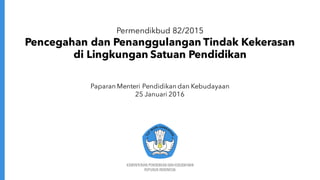 KEMENTERIAN PENDIDIKAN DAN KEBUDAYAAN
REPUBLIK INDONESIA
Permendikbud 82/2015
Pencegahan dan Penanggulangan Tindak Kekerasan
di Lingkungan Satuan Pendidikan
Paparan Menteri Pendidikan dan Kebudayaan
25 Januari 2016
 