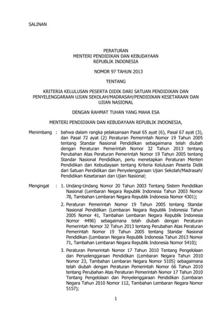 SALINAN

PERATURAN
MENTERI PENDIDIKAN DAN KEBUDAYAAN
REPUBLIK INDONESIA
NOMOR 97 TAHUN 2013
TENTANG
KRITERIA KELULUSAN PESERTA DIDIK DARI SATUAN PENDIDIKAN DAN
PENYELENGGARAAN UJIAN SEKOLAH/MADRASAH/PENDIDIKAN KESETARAAN DAN
UJIAN NASIONAL
DENGAN RAHMAT TUHAN YANG MAHA ESA
MENTERI PENDIDIKAN DAN KEBUDAYAAN REPUBLIK INDONESIA,
Menimbang : bahwa dalam rangka pelaksanaan Pasal 65 ayat (6), Pasal 67 ayat (3),
dan Pasal 72 ayat (2) Peraturan Pemerintah Nomor 19 Tahun 2005
tentang Standar Nasional Pendidikan sebagaimana telah diubah
dengan Peraturan Pemerintah Nomor 32 Tahun 2013 tentang
Perubahan Atas Peraturan Pemerintah Nomor 19 Tahun 2005 tentang
Standar Nasional Pendidikan, perlu menetapkan Peraturan Menteri
Pendidikan dan Kebudayaan tentang Kriteria Kelulusan Peserta Didik
dari Satuan Pendidikan dan Penyelenggaraan Ujian Sekolah/Madrasah/
Pendidikan Kesetaraan dan Ujian Nasional;
Mengingat

: 1. Undang-Undang Nomor 20 Tahun 2003 Tentang Sistem Pendidikan
Nasional (Lembaran Negara Republik Indonesia Tahun 2003 Nomor
78, Tambahan Lembaran Negara Republik Indonesia Nomor 4301);
2. Peraturan Pemerintah Nomor 19 Tahun 2005 tentang Standar
Nasional Pendidikan (Lembaran Negara Republik Indonesia Tahun
2005 Nomor 41, Tambahan Lembaran Negara Republik Indonesia
Nomor 4496) sebagaimana telah diubah dengan Peraturan
Pemerintah Nomor 32 Tahun 2013 tentang Perubahan Atas Peraturan
Pemerintah Nomor 19 Tahun 2005 tentang Standar Nasional
Pendidikan (Lembaran Negara Republik Indonesia Tahun 2013 Nomor
71, Tambahan Lembaran Negara Republik Indonesia Nomor 5410);
3. Peraturan Pemerintah Nomor 17 Tahun 2010 Tentang Pengelolaan
dan Penyelenggaraan Pendidikan (Lembaran Negara Tahun 2010
Nomor 23, Tambahan Lembaran Negara Nomor 5105) sebagaimana
telah diubah dengan Peraturan Pemerintah Nomor 66 Tahun 2010
tentang Perubahan Atas Peraturan Pemerintah Nomor 17 Tahun 2010
Tentang Pengelolaan dan Penyelenggaraan Pendidikan (Lembaran
Negara Tahun 2010 Nomor 112, Tambahan Lembaran Negara Nomor
5157);
1

 