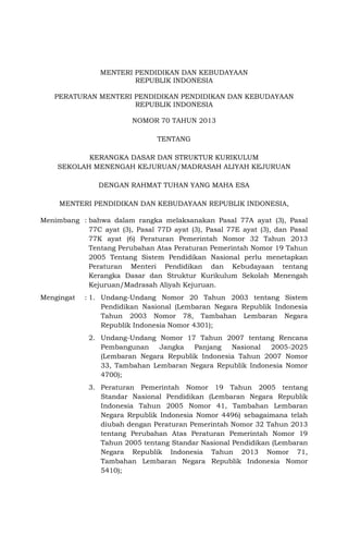 MENTERI PENDIDIKAN DAN KEBUDAYAAN
REPUBLIK INDONESIA
PERATURAN MENTERI PENDIDIKAN PENDIDIKAN DAN KEBUDAYAAN
REPUBLIK INDONESIA
NOMOR 70 TAHUN 2013
TENTANG
KERANGKA DASAR DAN STRUKTUR KURIKULUM
SEKOLAH MENENGAH KEJURUAN/MADRASAH ALIYAH KEJURUAN
DENGAN RAHMAT TUHAN YANG MAHA ESA
MENTERI PENDIDIKAN DAN KEBUDAYAAN REPUBLIK INDONESIA,
Menimbang : bahwa dalam rangka melaksanakan Pasal 77A ayat (3), Pasal
77C ayat (3), Pasal 77D ayat (3), Pasal 77E ayat (3), dan Pasal
77K ayat (6) Peraturan Pemerintah Nomor 32 Tahun 2013
Tentang Perubahan Atas Peraturan Pemerintah Nomor 19 Tahun
2005 Tentang Sistem Pendidikan Nasional perlu menetapkan
Peraturan Menteri Pendidikan dan Kebudayaan tentang
Kerangka Dasar dan Struktur Kurikulum Sekolah Menengah
Kejuruan/Madrasah Aliyah Kejuruan.
Mengingat : 1. Undang-Undang Nomor 20 Tahun 2003 tentang Sistem
Pendidikan Nasional (Lembaran Negara Republik Indonesia
Tahun 2003 Nomor 78, Tambahan Lembaran Negara
Republik Indonesia Nomor 4301);
2. Undang-Undang Nomor 17 Tahun 2007 tentang Rencana
Pembangunan Jangka Panjang Nasional 2005-2025
(Lembaran Negara Republik Indonesia Tahun 2007 Nomor
33, Tambahan Lembaran Negara Republik Indonesia Nomor
4700);
3. Peraturan Pemerintah Nomor 19 Tahun 2005 tentang
Standar Nasional Pendidikan (Lembaran Negara Republik
Indonesia Tahun 2005 Nomor 41, Tambahan Lembaran
Negara Republik Indonesia Nomor 4496) sebagaimana telah
diubah dengan Peraturan Pemerintah Nomor 32 Tahun 2013
tentang Perubahan Atas Peraturan Pemerintah Nomor 19
Tahun 2005 tentang Standar Nasional Pendidikan (Lembaran
Negara Republik Indonesia Tahun 2013 Nomor 71,
Tambahan Lembaran Negara Republik Indonesia Nomor
5410);
 