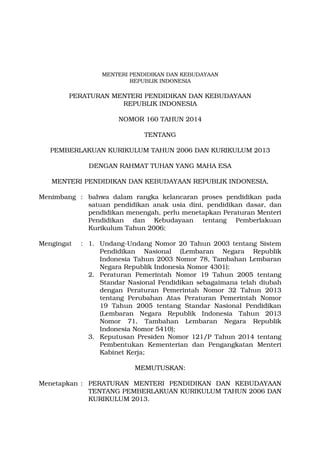 MENTERI PENDIDIKAN DAN KEBUDAYAAN 
REPUBLIK INDONESIA 
PERATURAN MENTERI PENDIDIKAN DAN KEBUDAYAAN 
REPUBLIK INDONESIA 
NOMOR 160 TAHUN 2014 
TENTANG 
PEMBERLAKUAN KURIKULUM TAHUN 2006 DAN KURIKULUM 2013 
DENGAN RAHMAT TUHAN YANG MAHA ESA 
MENTERI PENDIDIKAN DAN KEBUDAYAAN REPUBLIK INDONESIA, 
Menimbang : bahwa dalam rangka kelancaran proses pendidikan pada 
satuan pendidikan anak usia dini, pendidikan dasar, dan 
pendidikan menengah, perlu menetapkan Peraturan Menteri 
Pendidikan dan Kebudayaan tentang Pemberlakuan 
Kurikulum Tahun 2006; 
Mengingat : 1. Undang­Undang 
Nomor 20 Tahun 2003 tentang Sistem 
Pendidikan Nasional (Lembaran Negara Republik 
Indonesia Tahun 2003 Nomor 78, Tambahan Lembaran 
Negara Republik Indonesia Nomor 4301); 
2. Peraturan Pemerintah Nomor 19 Tahun 2005 tentang 
Standar Nasional Pendidikan sebagaimana telah diubah 
dengan Peraturan Pemerintah Nomor 32 Tahun 2013 
tentang Perubahan Atas Peraturan Pemerintah Nomor 
19 Tahun 2005 tentang Standar Nasional Pendidikan 
(Lembaran Negara Republik Indonesia Tahun 2013 
Nomor 71, Tambahan Lembaran Negara Republik 
Indonesia Nomor 5410); 
3. Keputusan Presiden Nomor 121/P Tahun 2014 tentang 
Pembentukan Kementerian dan Pengangkatan Menteri 
Kabinet Kerja; 
MEMUTUSKAN: 
Menetapkan : PERATURAN MENTERI PENDIDIKAN DAN KEBUDAYAAN 
TENTANG PEMBERLAKUAN KURIKULUM TAHUN 2006 DAN 
KURIKULUM 2013. 
 