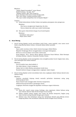 -11-
Misalnya:
"Kapan Bapak berangkat?" tanya Hasan.
Dendi bertanya, "Itu apa, Bu?"
"Silakan duduk, Dik!" kata orang itu.
Surat Saudara telah kami terima dengan baik.
―Hai, Kutu Buku, sedang membaca apa?‖
―Bu, saya sudah melaporkan hal ini kepada Bapak.‖
Catatan:
(1) Istilah kekerabatan berikut bukan merupakan penyapaan atau pengacuan.
Misalnya:
Kita harus menghormati bapak dan ibu kita.
Semua kakak dan adik saya sudah berkeluarga.
(2) Kata ganti Anda ditulis dengan huruf awal kapital.
Misalnya:
Sudahkah Anda tahu?
Siapa nama Anda?
G. Huruf Miring
1. Huruf miring dipakai untuk menuliskan judul buku, nama majalah, atau nama surat
kabar yang dikutip dalam tulisan, termasuk dalam daftar pustaka.
Misalnya:
Saya sudah membaca buku Salah Asuhan karangan Abdoel Moeis.
Majalah Poedjangga Baroe menggelorakan semangat kebangsaan.
Berita itu muncul dalam surat kabar Cakrawala.
Pusat Bahasa. 2011. Kamus Besar Bahasa Indonesia Pusat Bahasa. Edisi Keempat
(Cetakan Kedua). Jakarta: Gramedia Pustaka Utama.
2. Huruf miring dipakai untuk menegaskan atau mengkhususkan huruf, bagian kata, kata,
atau kelompok kata dalam kalimat.
Misalnya:
Huruf terakhir kata abad adalah d.
Dia tidak diantar, tetapi mengantar.
Dalam bab ini tidak dibahas pemakaian tanda baca.
Buatlah kalimat dengan menggunakan ungkapan lepas tangan.
3. Huruf miring dipakai untuk menuliskan kata atau ungkapan dalam bahasa daerah atau
bahasa asing.
Misalnya:
Upacara peusijuek (tepung tawar) menarik perhatian wisatawan asing yang
berkunjung ke Aceh.
Nama ilmiah buah manggis ialah Garcinia mangostana.
Weltanschauung bermakna 'pandangan dunia'.
Ungkapan bhinneka tunggal ika dijadikan semboyan negara Indonesia.
Catatan:
(1) Nama diri, seperti nama orang, lembaga, atau organisasi, dalam bahasa asing
atau bahasa daerah tidak ditulis dengan huruf miring.
(2) Dalam naskah tulisan tangan atau mesin tik (bukan komputer), bagian yang
akan dicetak miring ditandai dengan garis bawah.
(3) Kalimat atau teks berbahasa asing atau berbahasa daerah yang dikutip secara
langsung dalam teks berbahasa Indonesia ditulis dengan huruf miring.
 