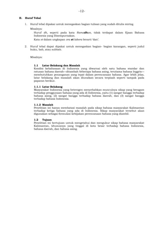 -12-
H. Huruf Tebal
1. Huruf tebal dipakai untuk menegaskan bagian tulisan yang sudah ditulis miring.
Misalnya:
Huruf dh, seperti pada kata Ramadhan, tidak terdapat dalam Ejaan Bahasa
Indonesia yang Disempurnakan.
Kata et dalam ungkapan ora et labora berarti ‗dan‘.
2. Huruf tebal dapat dipakai untuk menegaskan bagian- bagian karangan, seperti judul
buku, bab, atau subbab.
Misalnya:
1.1 Latar Belakang dan Masalah
Kondisi kebahasaan di Indonesia yang diwarnai oleh satu bahasa standar dan
ratusan bahasa daerah—ditambah beberapa bahasa asing, terutama bahasa Inggris—
membutuhkan penanganan yang tepat dalam perencanaan bahasa. Agar lebih jelas,
latar belakang dan masalah akan diuraikan secara terpisah seperti tampak pada
paparan berikut.
1.1.1 Latar Belakang
Masyarakat Indonesia yang heterogen menyebabkan munculnya sikap yang beragam
terhadap penggunaan bahasa yang ada di Indonesia, yaitu (1) sangat bangga terhadap
bahasa asing, (2) sangat bangga terhadap bahasa daerah, dan (3) sangat bangga
terhadap bahasa Indonesia.
1.1.2 Masalah
Penelitian ini hanya membatasi masalah pada sikap bahasa masyarakat Kalimantan
terhadap ketiga bahasa yang ada di Indonesia. Sikap masyarakat tersebut akan
digunakan sebagai formulasi kebijakan perencanaan bahasa yang diambil.
1.2 Tujuan
Penelitian ini bertujuan untuk mengetahui dan mengukur sikap bahasa masyarakat
Kalimantan, khususnya yang tinggal di kota besar terhadap bahasa Indonesia,
bahasa daerah, dan bahasa asing.
 
