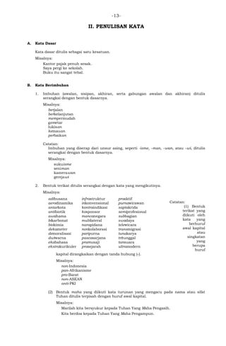 -13-
II. PENULISAN KATA
A. Kata Dasar
Kata dasar ditulis sebagai satu kesatuan.
Misalnya:
Kantor pajak penuh sesak.
Saya pergi ke sekolah.
Buku itu sangat tebal.
B. Kata Berimbuhan
1. Imbuhan (awalan, sisipan, akhiran, serta gabungan awalan dan akhiran) ditulis
serangkai dengan bentuk dasarnya.
Misalnya:
berjalan
berkelanjutan
mempermudah
gemetar
lukisan
kemauan
perbaikan
Catatan:
Imbuhan yang diserap dari unsur asing, seperti -isme, -man, -wan, atau -wi, ditulis
serangkai dengan bentuk dasarnya.
Misalnya:
sukuisme
seniman
kamerawan
gerejawi
2. Bentuk terikat ditulis serangkai dengan kata yang mengikutinya.
Misalnya:
Catatan:
(1) Bentuk
terikat yang
diikuti oleh
kata yang
berhuruf
awal kapital
atau
singkatan
yang
berupa
huruf
kapital dirangkaikan dengan tanda hubung (-).
Misalnya:
non-Indonesia
pan-Afrikanisme
pro-Barat
non-ASEAN
anti-PKI
(2) Bentuk maha yang diikuti kata turunan yang mengacu pada nama atau sifat
Tuhan ditulis terpisah dengan huruf awal kapital.
Misalnya:
Marilah kita bersyukur kepada Tuhan Yang Maha Pengasih.
Kita berdoa kepada Tuhan Yang Maha Pengampun.
adibusana
aerodinamika
antarkota
antibiotik
awahama
bikarbonat
biokimia
dekameter
demoralisasi
dwiwarna
ekabahasa
ekstrakurikuler
infrastruktur
inkonvensional
kontraindikasi
kosponsor
mancanegara
multilateral
narapidana
nonkolaborasi
paripurna
pascasarjana
pramusaji
prasejarah
proaktif
purnawirawan
saptakrida
semiprofesional
subbagian
swadaya
telewicara
transmigrasi
tunakarya
tritunggal
tansuara
ultramodern
 