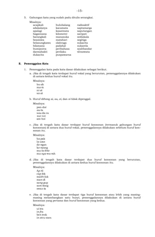 -15-
5. Gabungan kata yang sudah padu ditulis serangkai.
Misalnya:
acapkali
adakalanya
apalagi
bagaimana
barangkali
beasiswa
belasungkawa
bilamana
bumiputra
darmabakti
dukacita
hulubalang
kacamata
kasatmata
kilometer
manasuka
matahari
olahraga
padahal
peribahasa
perilaku
puspawarna
radioaktif
saptamarga
saputangan
saripati
sediakala
segitiga
sukacita
sukarela
syahbandar
wiraswata
E. Pemenggalan Kata
1. Pemenggalan kata pada kata dasar dilakukan sebagai berikut.
a. Jika di tengah kata terdapat huruf vokal yang berurutan, pemenggalannya dilakukan
di antara kedua huruf vokal itu.
Misalnya:
bu-ah
ma-in
ni-at
sa-at
b. Huruf diftong ai, au, ei, dan oi tidak dipenggal.
Misalnya:
pan-dai
au-la
sau-da-ra
sur-vei
am-boi
c. Jika di tengah kata dasar terdapat huruf konsonan (termasuk gabungan huruf
konsonan) di antara dua huruf vokal, pemenggalannya dilakukan sebelum huruf kon-
sonan itu.
Misalnya:
ba-pak
la-wan
de-ngan
ke-nyang
mu-ta-khir
mu-sya-wa-rah
d. Jika di tengah kata dasar terdapat dua huruf konsonan yang berurutan,
pemenggalannya dilakukan di antara kedua huruf konsonan itu.
Misalnya:
Ap-ril
cap-lok
makh-luk
man-di
sang-gup
som-bong
swas-ta
e. Jika di tengah kata dasar terdapat tiga huruf konsonan atau lebih yang masing-
masing melambangkan satu bunyi, pemenggalannya dilakukan di antara huruf
konsonan yang pertama dan huruf konsonan yang kedua.
Misalnya:
ul-tra
in-fra
ben-trok
in-stru-men
 