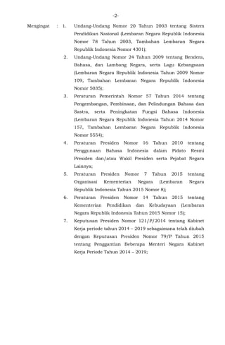 -2-
Mengingat : 1. Undang-Undang Nomor 20 Tahun 2003 tentang Sistem
Pendidikan Nasional (Lembaran Negara Republik Indonesia
Nomor 78 Tahun 2003, Tambahan Lembaran Negara
Republik Indonesia Nomor 4301);
2. Undang-Undang Nomor 24 Tahun 2009 tentang Bendera,
Bahasa, dan Lambang Negara, serta Lagu Kebangsaan
(Lembaran Negara Republik Indonesia Tahun 2009 Nomor
109, Tambahan Lembaran Negara Republik Indonesia
Nomor 5035);
3. Peraturan Pemerintah Nomor 57 Tahun 2014 tentang
Pengembangan, Pembinaan, dan Pelindungan Bahasa dan
Sastra, serta Peningkatan Fungsi Bahasa Indonesia
(Lembaran Negara Republik Indonesia Tahun 2014 Nomor
157, Tambahan Lembaran Negara Republik Indonesia
Nomor 5554);
4. Peraturan Presiden Nomor 16 Tahun 2010 tentang
Penggunaan Bahasa Indonesia dalam Pidato Resmi
Presiden dan/atau Wakil Presiden serta Pejabat Negara
Lainnya;
5. Peraturan Presiden Nomor 7 Tahun 2015 tentang
Organisasi Kementerian Negara (Lembaran Negara
Republik Indonesia Tahun 2015 Nomor 8);
6. Peraturan Presiden Nomor 14 Tahun 2015 tentang
Kementerian Pendidikan dan Kebudayaan (Lembaran
Negara Republik Indonesia Tahun 2015 Nomor 15);
7. Keputusan Presiden Nomor 121/P/2014 tentang Kabinet
Kerja periode tahun 2014 – 2019 sebagaimana telah diubah
dengan Keputusan Presiden Nomor 79/P Tahun 2015
tentang Penggantian Beberapa Menteri Negara Kabinet
Kerja Periode Tahun 2014 – 2019;
 