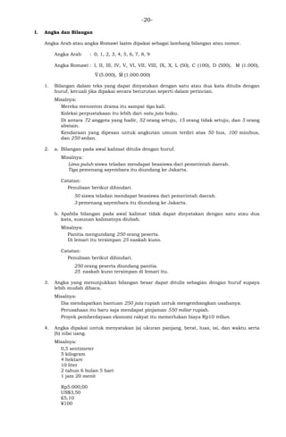 -20-
I. Angka dan Bilangan
Angka Arab atau angka Romawi lazim dipakai sebagai lambang bilangan atau nomor.
Angka Arab : 0, 1, 2, 3, 4, 5, 6, 7, 8, 9
Angka Romawi : I, II, III, IV, V, VI, VII, VIII, IX, X, L (50), C (100), D (500), M (1.000),
_
V (5.000),
_
M (1.000.000)
1. Bilangan dalam teks yang dapat dinyatakan dengan satu atau dua kata ditulis dengan
huruf, kecuali jika dipakai secara berurutan seperti dalam perincian.
Misalnya:
Mereka menonton drama itu sampai tiga kali.
Koleksi perpustakaan itu lebih dari satu juta buku.
Di antara 72 anggota yang hadir, 52 orang setuju, 15 orang tidak setuju, dan 5 orang
abstain.
Kendaraan yang dipesan untuk angkutan umum terdiri atas 50 bus, 100 minibus,
dan 250 sedan.
2. a. Bilangan pada awal kalimat ditulis dengan huruf.
Misalnya:
Lima puluh siswa teladan mendapat beasiswa dari pemerintah daerah.
Tiga pemenang sayembara itu diundang ke Jakarta.
Catatan:
Penulisan berikut dihindari.
50 siswa teladan mendapat beasiswa dari pemerintah daerah.
3 pemenang sayembara itu diundang ke Jakarta.
b. Apabila bilangan pada awal kalimat tidak dapat dinyatakan dengan satu atau dua
kata, susunan kalimatnya diubah.
Misalnya:
Panitia mengundang 250 orang peserta.
Di lemari itu tersimpan 25 naskah kuno.
Catatan:
Penulisan berikut dihindari.
250 orang peserta diundang panitia.
25 naskah kuno tersimpan di lemari itu.
3. Angka yang menunjukkan bilangan besar dapat ditulis sebagian dengan huruf supaya
lebih mudah dibaca.
Misalnya:
Dia mendapatkan bantuan 250 juta rupiah untuk mengembangkan usahanya.
Perusahaan itu baru saja mendapat pinjaman 550 miliar rupiah.
Proyek pemberdayaan ekonomi rakyat itu memerlukan biaya Rp10 triliun.
4. Angka dipakai untuk menyatakan (a) ukuran panjang, berat, luas, isi, dan waktu serta
(b) nilai uang.
Misalnya:
0,5 sentimeter
5 kilogram
4 hektare
10 liter
2 tahun 6 bulan 5 hari
1 jam 20 menit
Rp5.000,00
US$3,50
£5,10
¥100
 