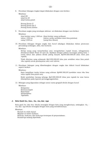 -22-
8. Penulisan bilangan tingkat dapat dilakukan dengan cara berikut.
Misalnya:
abad XX
abad ke-20
abad kedua puluh
Perang Dunia II
Perang Dunia Ke-2
Perang Dunia Kedua
9. Penulisan angka yang mendapat akhiran -an dilakukan dengan cara berikut.
Misalnya:
lima lembar uang 1.000-an (lima lembar uang seribuan)
tahun 1950-an (tahun seribu sembilan ratus lima puluhan)
uang 5.000-an (uang lima ribuan)
10. Penulisan bilangan dengan angka dan huruf sekaligus dilakukan dalam peraturan
perundang-undangan, akta, dan kuitansi.
Misalnya:
Setiap orang yang menyebarkan atau mengedarkan rupiah tiruan, sebagaimana
dimaksud dalam Pasal 23 ayat (2), dipidana dengan pidana kurungan paling lama 1
(satu) tahun dan pidana denda paling banyak Rp200.000.000,00 (dua ratus juta
rupiah).
Telah diterima uang sebanyak Rp2.950.000,00 (dua juta sembilan ratus lima puluh
ribu rupiah) untuk pembayaran satu unit televisi.
11. Penulisan bilangan yang dilambangkan dengan angka dan diikuti huruf dilakukan
seperti berikut.
Misalnya:
Saya lampirkan tanda terima uang sebesar Rp900.500,50 (sembilan ratus ribu lima
ratus rupiah lima puluh sen).
Bukti pembelian barang seharga Rp5.000.000,00 (lima juta rupiah) ke atas harus
dilampirkan pada laporan pertanggungjawaban.
12. Bilangan yang digunakan sebagai unsur nama geografi ditulis dengan huruf.
Misalnya:
Kelapadua
Kotonanampek
Rajaampat
Simpanglima
Tigaraksa
J. Kata Ganti ku-, kau-, -ku, -mu, dan –nya
Kata ganti ku- dan kau- ditulis serangkai dengan kata yang mengikutinya, sedangkan -ku, -
mu, dan -nya ditulis serangkai dengan kata yang mendahuluinya.
Misalnya:
Rumah itu telah kujual.
Majalah ini boleh kaubaca.
Bukuku, bukumu, dan bukunya tersimpan di perpustakaan.
Rumahnya sedang diperbaiki.
 