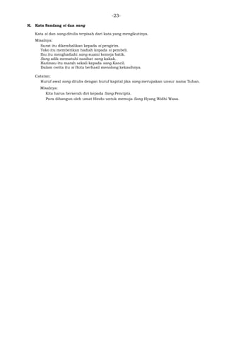 -23-
K. Kata Sandang si dan sang
Kata si dan sang ditulis terpisah dari kata yang mengikutinya.
Misalnya:
Surat itu dikembalikan kepada si pengirim.
Toko itu memberikan hadiah kepada si pembeli.
Ibu itu menghadiahi sang suami kemeja batik.
Sang adik mematuhi nasihat sang kakak.
Harimau itu marah sekali kepada sang Kancil.
Dalam cerita itu si Buta berhasil menolong kekasihnya.
Catatan:
Huruf awal sang ditulis dengan huruf kapital jika sang merupakan unsur nama Tuhan.
Misalnya:
Kita harus berserah diri kepada Sang Pencipta.
Pura dibangun oleh umat Hindu untuk memuja Sang Hyang Widhi Wasa.
 