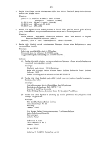 -25-
3. Tanda titik dipakai untuk memisahkan angka jam, menit, dan detik yang menunjukkan
waktu atau jangka waktu.
Misalnya:
pukul 01.35.20 (pukul 1 lewat 35 menit 20 detik
atau pukul 1, 35 menit, 20 detik)
01.35.20 jam (1 jam, 35 menit, 20 detik)
00.20.30 jam (20 menit, 30 detik)
00.00.30 jam (30 detik)
4. Tanda titik dipakai dalam daftar pustaka di antara nama penulis, tahun, judul tulisan
(yang tidak berakhir dengan tanda tanya atau tanda seru), dan tempat terbit.
Misalnya:
Pusat Bahasa, Departemen Pendidikan Nasional. 2008. Peta Bahasa di Negara
Kesatuan Republik Indonesia. Jakarta.
Moeliono, Anton M. 1989. Kembara Bahasa. Jakarta: Gramedia.
5. Tanda titik dipakai untuk memisahkan bilangan ribuan atau kelipatannya yang
menunjukkan jumlah.
Misalnya:
Indonesia memiliki lebih dari 13.000 pulau.
Penduduk kota itu lebih dari 7.000.000 orang.
Anggaran lembagaitumencapaiRp225.000.000.000,00.
Catatan:
(1) Tanda titik tidak dipakai untuk memisahkan bilangan ribuan atau kelipatannya
yang tidak menunjukkan jumlah.
Misalnya:
Dia lahir pada tahun 1956 di Bandung.
Kata sila terdapat dalam Kamus Besar Bahasa Indonesia Pusat Bahasa
halaman 1305.
Nomor rekening panitia seminar adalah 0015645678.
(2) Tanda titik tidak dipakai pada akhir judul yang merupakan kepala karangan,
ilustrasi, atau tabel.
Misalnya:
Acara Kunjungan Menteri Pendidikan dan Kebudayaan
Bentuk dan Kedaulatan (Bab I UUD 1945)
Gambar 3 Alat Ucap Manusia
Tabel 5 Sikap Bahasa Generasi Muda Berdasarkan Pendidikan
(3) Tanda titik tidak dipakai di belakang (a) alamat penerima dan pengirim surat
serta (b) tanggal surat.
Misalnya:
Yth. Direktur Taman Ismail Marzuki
Jalan Cikini Raya No. 73
Menteng
Jakarta 10330
Yth. Kepala Badan Pengembangan dan Pembinaan Bahasa
Jalan Daksinapati Barat IV
Rawamangun
Jakarta Timur
Indrawati, M.Hum.
Jalan Cempaka II No. 9
Jakarta Timur
21 April 2013
Jakarta, 15 Mei 2013 (tanpa kop surat)
 