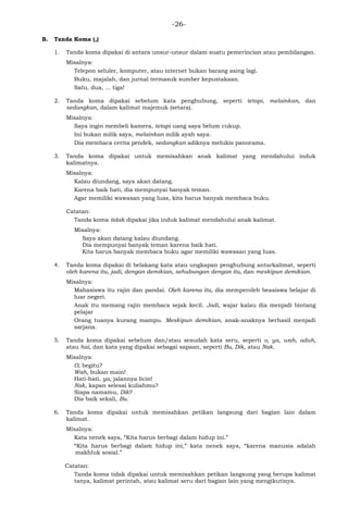 -26-
B. Tanda Koma (,)
1. Tanda koma dipakai di antara unsur-unsur dalam suatu pemerincian atau pembilangan.
Misalnya:
Telepon seluler, komputer, atau internet bukan barang asing lagi.
Buku, majalah, dan jurnal termasuk sumber kepustakaan.
Satu, dua, ... tiga!
2. Tanda koma dipakai sebelum kata penghubung, seperti tetapi, melainkan, dan
sedangkan, dalam kalimat majemuk (setara).
Misalnya:
Saya ingin membeli kamera, tetapi uang saya belum cukup.
Ini bukan milik saya, melainkan milik ayah saya.
Dia membaca cerita pendek, sedangkan adiknya melukis panorama.
3. Tanda koma dipakai untuk memisahkan anak kalimat yang mendahului induk
kalimatnya.
Misalnya:
Kalau diundang, saya akan datang.
Karena baik hati, dia mempunyai banyak teman.
Agar memiliki wawasan yang luas, kita harus banyak membaca buku.
Catatan:
Tanda koma tidak dipakai jika induk kalimat mendahului anak kalimat.
Misalnya:
Saya akan datang kalau diundang.
Dia mempunyai banyak teman karena baik hati.
Kita harus banyak membaca buku agar memiliki wawasan yang luas.
4. Tanda koma dipakai di belakang kata atau ungkapan penghubung antarkalimat, seperti
oleh karena itu, jadi, dengan demikian, sehubungan dengan itu, dan meskipun demikian.
Misalnya:
Mahasiswa itu rajin dan pandai. Oleh karena itu, dia memperoleh beasiswa belajar di
luar negeri.
Anak itu memang rajin membaca sejak kecil. Jadi, wajar kalau dia menjadi bintang
pelajar
Orang tuanya kurang mampu. Meskipun demikian, anak-anaknya berhasil menjadi
sarjana.
5. Tanda koma dipakai sebelum dan/atau sesudah kata seru, seperti o, ya, wah, aduh,
atau hai, dan kata yang dipakai sebagai sapaan, seperti Bu, Dik, atau Nak.
Misalnya:
O, begitu?
Wah, bukan main!
Hati-hati, ya, jalannya licin!
Nak, kapan selesai kuliahmu?
Siapa namamu, Dik?
Dia baik sekali, Bu.
6. Tanda koma dipakai untuk memisahkan petikan langsung dari bagian lain dalam
kalimat.
Misalnya:
Kata nenek saya, ―Kita harus berbagi dalam hidup ini.‖
―Kita harus berbagi dalam hidup ini,‖ kata nenek saya, ―karena manusia adalah
makhluk sosial.‖
Catatan:
Tanda koma tidak dipakai untuk memisahkan petikan langsung yang berupa kalimat
tanya, kalimat perintah, atau kalimat seru dari bagian lain yang mengikutinya.
 